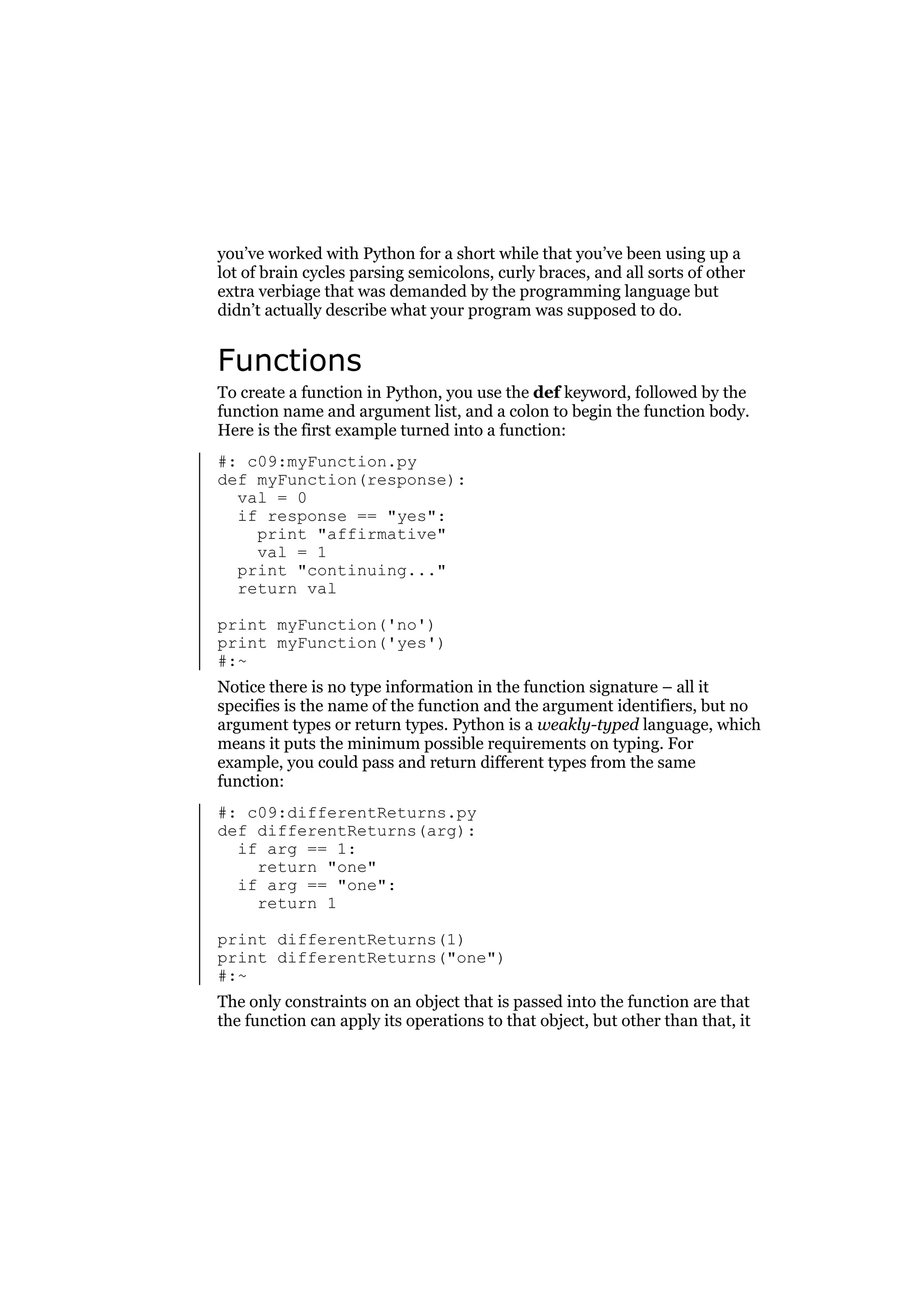 you’ve worked with Python for a short while that you’ve been using up a
lot of brain cycles parsing semicolons, curly braces, and all sorts of other
extra verbiage that was demanded by the programming language but
didn’t actually describe what your program was supposed to do.

Functions
To create a function in Python, you use the def keyword, followed by the
function name and argument list, and a colon to begin the function body.
Here is the first example turned into a function:
#: c09:myFunction.py
def myFunction(response):
val = 0
if response == "yes":
print "affirmative"
val = 1
print "continuing..."
return val
print myFunction('no')
print myFunction('yes')
#:~
Notice there is no type information in the function signature – all it
specifies is the name of the function and the argument identifiers, but no
argument types or return types. Python is a weakly-typed language, which
means it puts the minimum possible requirements on typing. For
example, you could pass and return different types from the same
function:
#: c09:differentReturns.py
def differentReturns(arg):
if arg == 1:
return "one"
if arg == "one":
return 1
print differentReturns(1)
print differentReturns("one")
#:~
The only constraints on an object that is passed into the function are that
the function can apply its operations to that object, but other than that, it

 