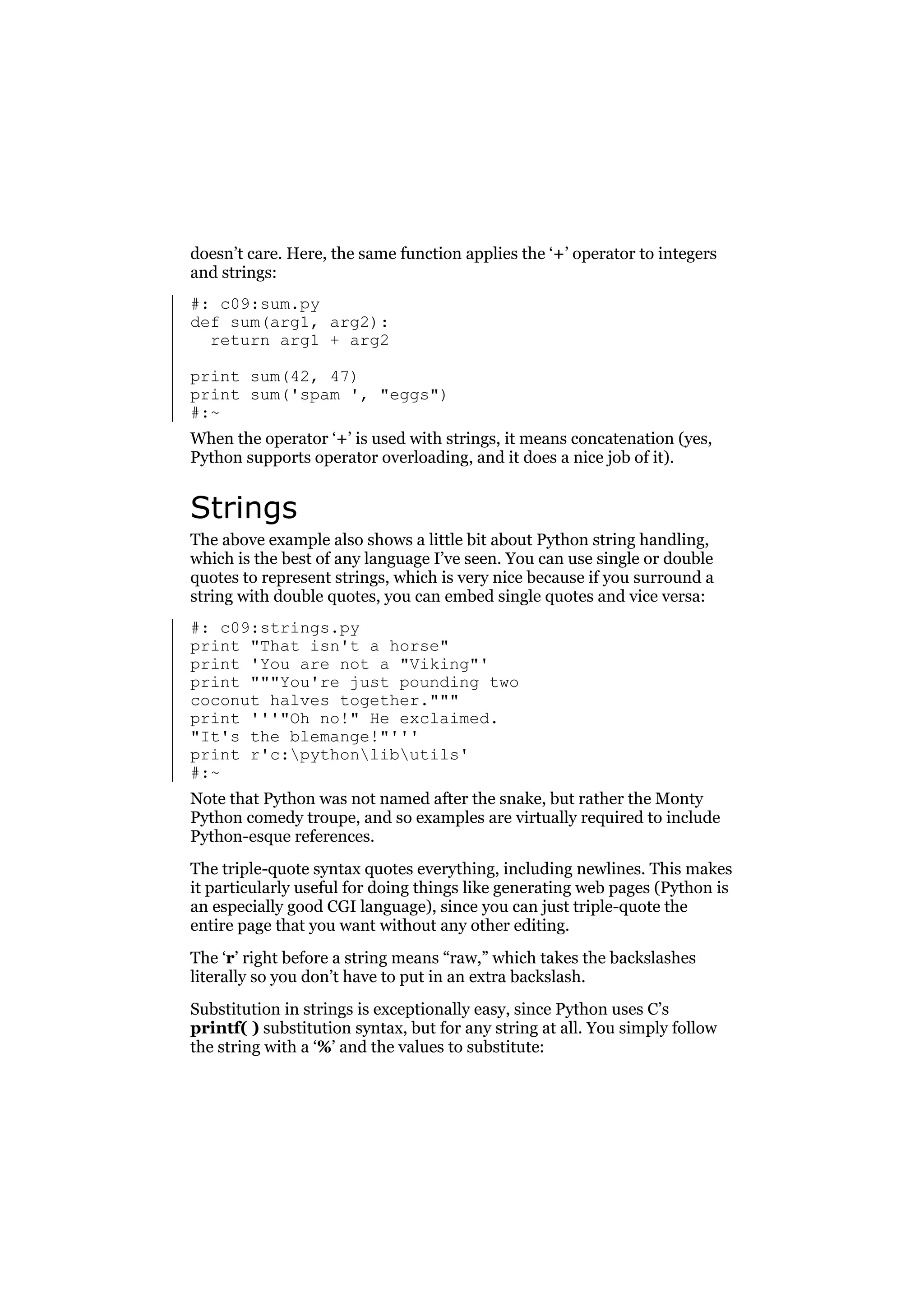 doesn’t care. Here, the same function applies the ‘+’ operator to integers
and strings:
#: c09:sum.py
def sum(arg1, arg2):
return arg1 + arg2
print sum(42, 47)
print sum('spam ', "eggs")
#:~
When the operator ‘+’ is used with strings, it means concatenation (yes,
Python supports operator overloading, and it does a nice job of it).

Strings
The above example also shows a little bit about Python string handling,
which is the best of any language I’ve seen. You can use single or double
quotes to represent strings, which is very nice because if you surround a
string with double quotes, you can embed single quotes and vice versa:
#: c09:strings.py
print "That isn't a horse"
print 'You are not a "Viking"'
print """You're just pounding two
coconut halves together."""
print '''"Oh no!" He exclaimed.
"It's the blemange!"'''
print r'c:pythonlibutils'
#:~
Note that Python was not named after the snake, but rather the Monty
Python comedy troupe, and so examples are virtually required to include
Python-esque references.
The triple-quote syntax quotes everything, including newlines. This makes
it particularly useful for doing things like generating web pages (Python is
an especially good CGI language), since you can just triple-quote the
entire page that you want without any other editing.
The ‘r’ right before a string means “raw,” which takes the backslashes
literally so you don’t have to put in an extra backslash.
Substitution in strings is exceptionally easy, since Python uses C’s
printf( ) substitution syntax, but for any string at all. You simply follow
the string with a ‘%’ and the values to substitute:

 