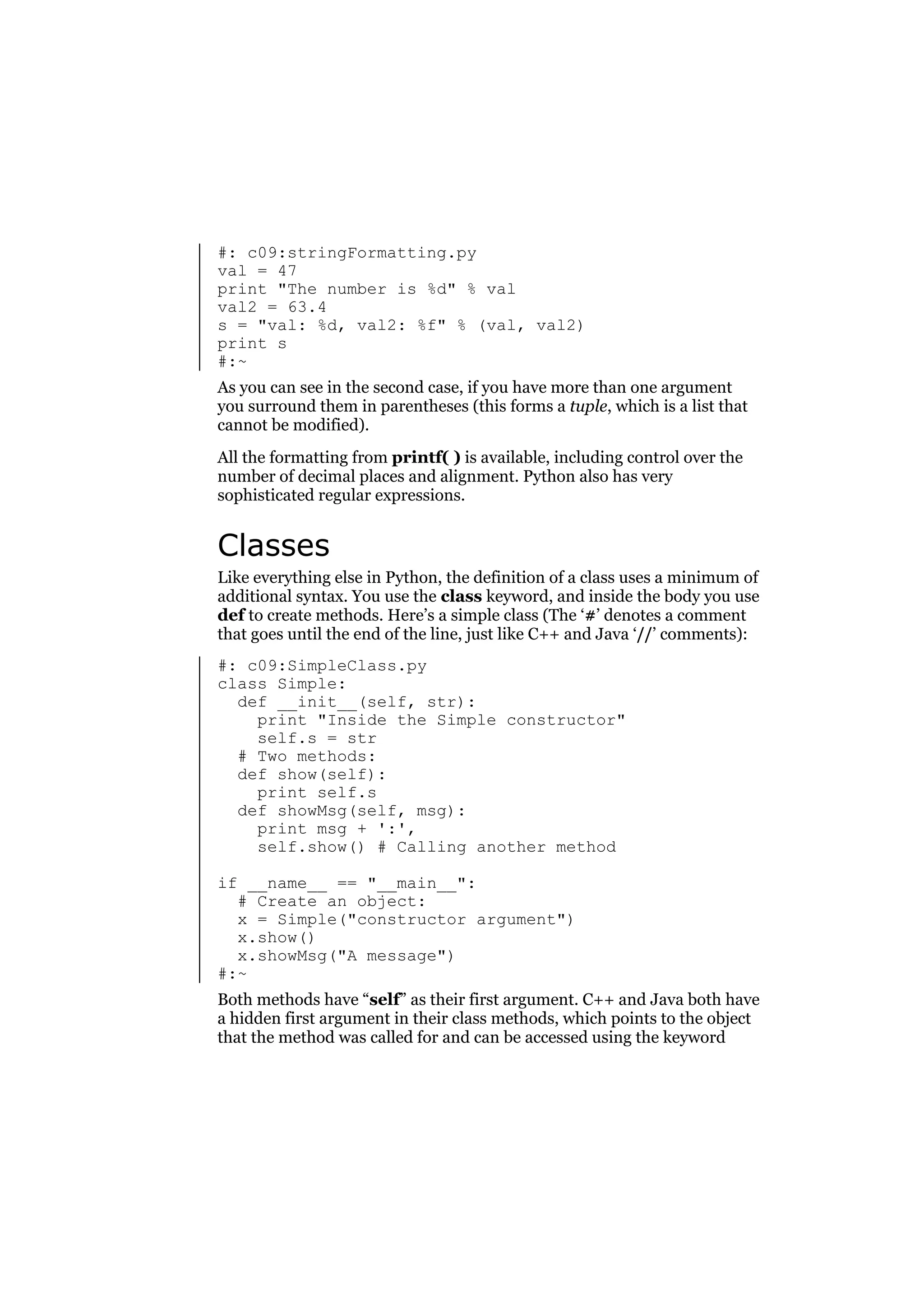 #: c09:stringFormatting.py
val = 47
print "The number is %d" % val
val2 = 63.4
s = "val: %d, val2: %f" % (val, val2)
print s
#:~
As you can see in the second case, if you have more than one argument
you surround them in parentheses (this forms a tuple, which is a list that
cannot be modified).
All the formatting from printf( ) is available, including control over the
number of decimal places and alignment. Python also has very
sophisticated regular expressions.

Classes
Like everything else in Python, the definition of a class uses a minimum of
additional syntax. You use the class keyword, and inside the body you use
def to create methods. Here’s a simple class (The ‘#’ denotes a comment
that goes until the end of the line, just like C++ and Java ‘//’ comments):
#: c09:SimpleClass.py
class Simple:
def __init__(self, str):
print "Inside the Simple constructor"
self.s = str
# Two methods:
def show(self):
print self.s
def showMsg(self, msg):
print msg + ':',
self.show() # Calling another method
if __name__ == "__main__":
# Create an object:
x = Simple("constructor argument")
x.show()
x.showMsg("A message")
#:~
Both methods have “self” as their first argument. C++ and Java both have
a hidden first argument in their class methods, which points to the object
that the method was called for and can be accessed using the keyword

 