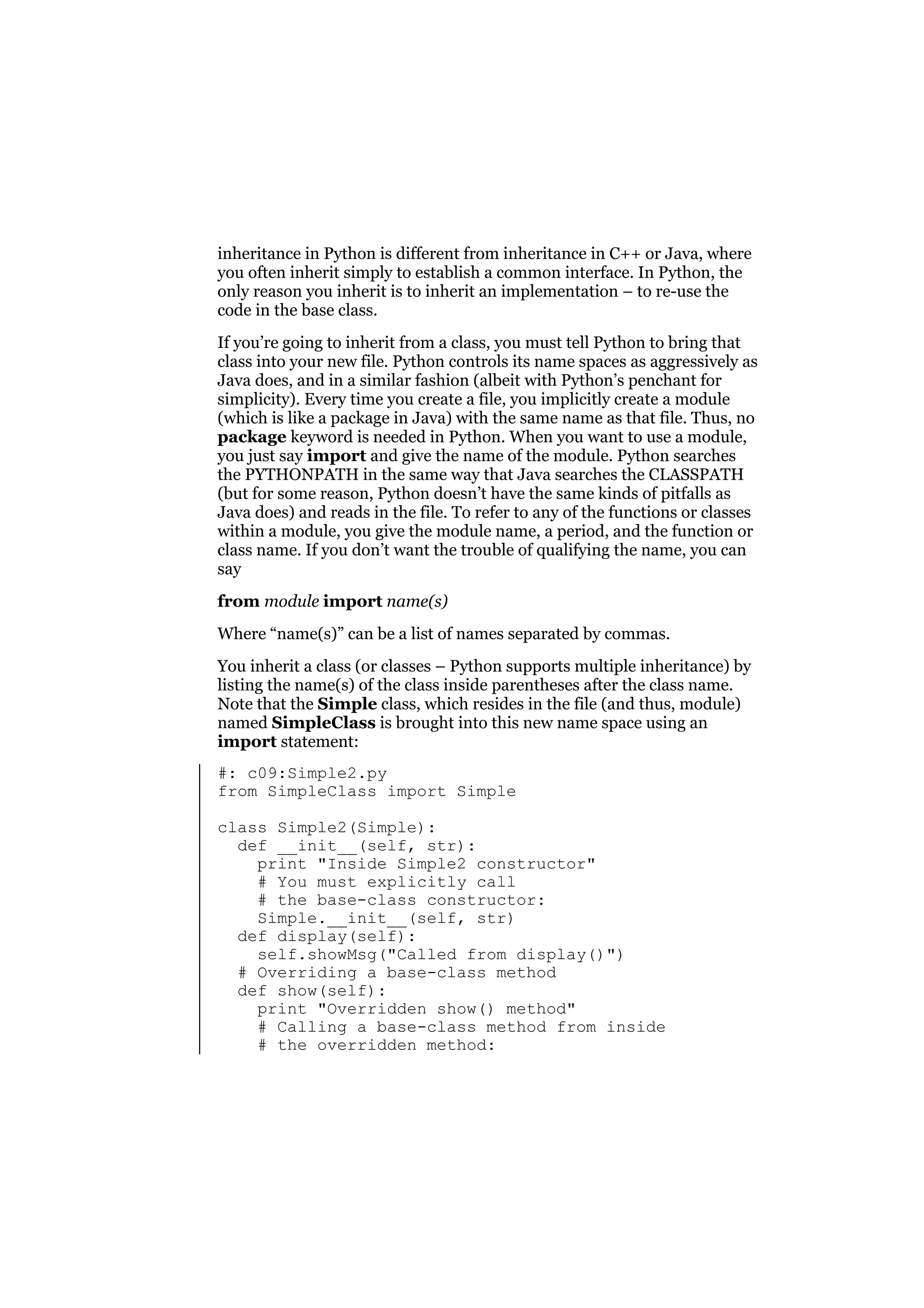 inheritance in Python is different from inheritance in C++ or Java, where
you often inherit simply to establish a common interface. In Python, the
only reason you inherit is to inherit an implementation – to re-use the
code in the base class.
If you’re going to inherit from a class, you must tell Python to bring that
class into your new file. Python controls its name spaces as aggressively as
Java does, and in a similar fashion (albeit with Python’s penchant for
simplicity). Every time you create a file, you implicitly create a module
(which is like a package in Java) with the same name as that file. Thus, no
package keyword is needed in Python. When you want to use a module,
you just say import and give the name of the module. Python searches
the PYTHONPATH in the same way that Java searches the CLASSPATH
(but for some reason, Python doesn’t have the same kinds of pitfalls as
Java does) and reads in the file. To refer to any of the functions or classes
within a module, you give the module name, a period, and the function or
class name. If you don’t want the trouble of qualifying the name, you can
say
from module import name(s)
Where “name(s)” can be a list of names separated by commas.
You inherit a class (or classes – Python supports multiple inheritance) by
listing the name(s) of the class inside parentheses after the class name.
Note that the Simple class, which resides in the file (and thus, module)
named SimpleClass is brought into this new name space using an
import statement:
#: c09:Simple2.py
from SimpleClass import Simple
class Simple2(Simple):
def __init__(self, str):
print "Inside Simple2 constructor"
# You must explicitly call
# the base-class constructor:
Simple.__init__(self, str)
def display(self):
self.showMsg("Called from display()")
# Overriding a base-class method
def show(self):
print "Overridden show() method"
# Calling a base-class method from inside
# the overridden method:

 