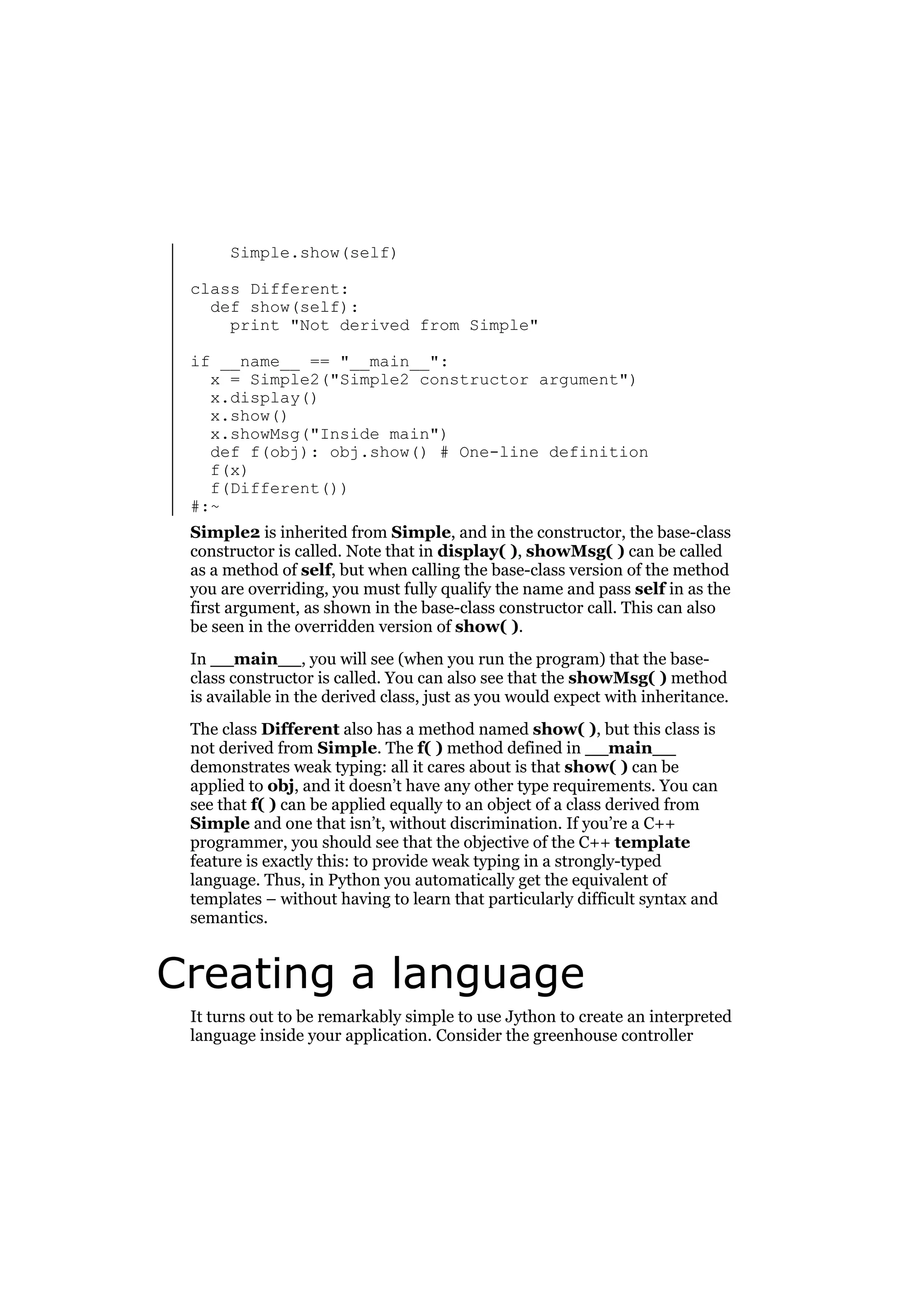 Simple.show(self)
class Different:
def show(self):
print "Not derived from Simple"
if __name__ == "__main__":
x = Simple2("Simple2 constructor argument")
x.display()
x.show()
x.showMsg("Inside main")
def f(obj): obj.show() # One-line definition
f(x)
f(Different())
#:~
Simple2 is inherited from Simple, and in the constructor, the base-class
constructor is called. Note that in display( ), showMsg( ) can be called
as a method of self, but when calling the base-class version of the method
you are overriding, you must fully qualify the name and pass self in as the
first argument, as shown in the base-class constructor call. This can also
be seen in the overridden version of show( ).
In __main__, you will see (when you run the program) that the baseclass constructor is called. You can also see that the showMsg( ) method
is available in the derived class, just as you would expect with inheritance.
The class Different also has a method named show( ), but this class is
not derived from Simple. The f( ) method defined in __main__
demonstrates weak typing: all it cares about is that show( ) can be
applied to obj, and it doesn’t have any other type requirements. You can
see that f( ) can be applied equally to an object of a class derived from
Simple and one that isn’t, without discrimination. If you’re a C++
programmer, you should see that the objective of the C++ template
feature is exactly this: to provide weak typing in a strongly-typed
language. Thus, in Python you automatically get the equivalent of
templates – without having to learn that particularly difficult syntax and
semantics.

Creating a language
It turns out to be remarkably simple to use Jython to create an interpreted
language inside your application. Consider the greenhouse controller

 