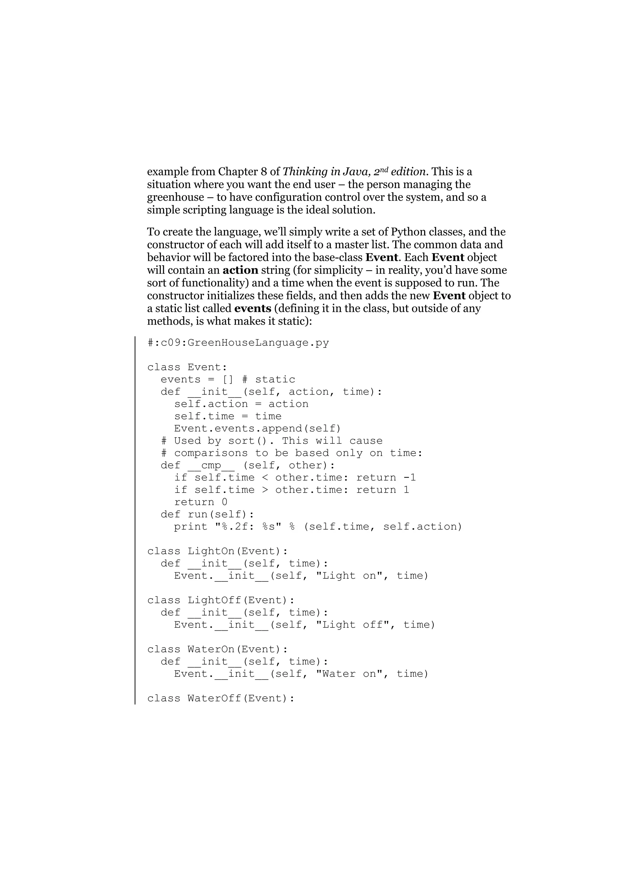 example from Chapter 8 of Thinking in Java, 2nd edition. This is a
situation where you want the end user – the person managing the
greenhouse – to have configuration control over the system, and so a
simple scripting language is the ideal solution.
To create the language, we’ll simply write a set of Python classes, and the
constructor of each will add itself to a master list. The common data and
behavior will be factored into the base-class Event. Each Event object
will contain an action string (for simplicity – in reality, you’d have some
sort of functionality) and a time when the event is supposed to run. The
constructor initializes these fields, and then adds the new Event object to
a static list called events (defining it in the class, but outside of any
methods, is what makes it static):
#:c09:GreenHouseLanguage.py
class Event:
events = [] # static
def __init__(self, action, time):
self.action = action
self.time = time
Event.events.append(self)
# Used by sort(). This will cause
# comparisons to be based only on time:
def __cmp__ (self, other):
if self.time < other.time: return -1
if self.time > other.time: return 1
return 0
def run(self):
print "%.2f: %s" % (self.time, self.action)
class LightOn(Event):
def __init__(self, time):
Event.__init__(self, "Light on", time)
class LightOff(Event):
def __init__(self, time):
Event.__init__(self, "Light off", time)
class WaterOn(Event):
def __init__(self, time):
Event.__init__(self, "Water on", time)
class WaterOff(Event):

 