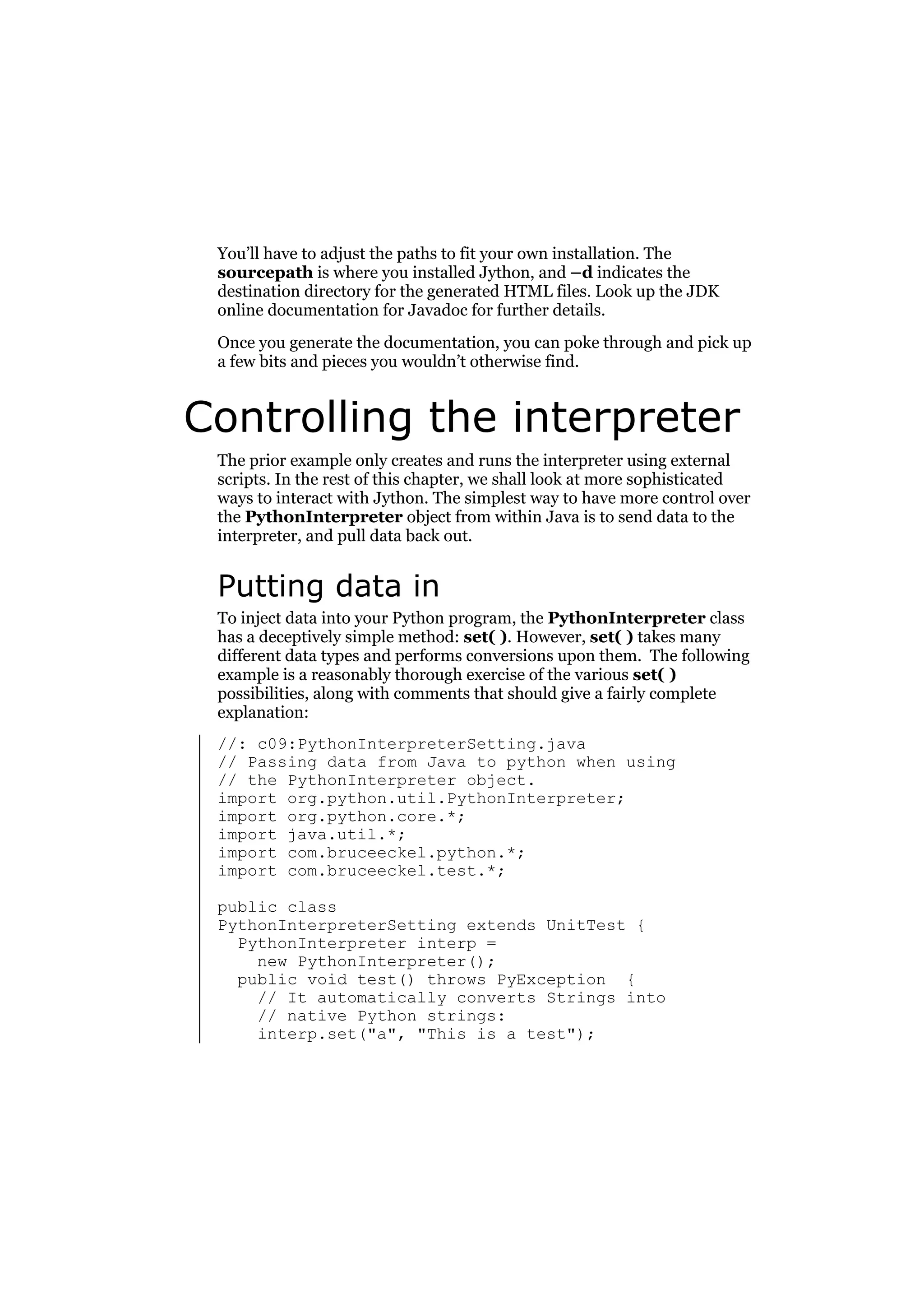 You’ll have to adjust the paths to fit your own installation. The
sourcepath is where you installed Jython, and –d indicates the
destination directory for the generated HTML files. Look up the JDK
online documentation for Javadoc for further details.
Once you generate the documentation, you can poke through and pick up
a few bits and pieces you wouldn’t otherwise find.

Controlling the interpreter
The prior example only creates and runs the interpreter using external
scripts. In the rest of this chapter, we shall look at more sophisticated
ways to interact with Jython. The simplest way to have more control over
the PythonInterpreter object from within Java is to send data to the
interpreter, and pull data back out.

Putting data in
To inject data into your Python program, the PythonInterpreter class
has a deceptively simple method: set( ). However, set( ) takes many
different data types and performs conversions upon them. The following
example is a reasonably thorough exercise of the various set( )
possibilities, along with comments that should give a fairly complete
explanation:
//: c09:PythonInterpreterSetting.java
// Passing data from Java to python when using
// the PythonInterpreter object.
import org.python.util.PythonInterpreter;
import org.python.core.*;
import java.util.*;
import com.bruceeckel.python.*;
import com.bruceeckel.test.*;
public class
PythonInterpreterSetting extends UnitTest {
PythonInterpreter interp =
new PythonInterpreter();
public void test() throws PyException {
// It automatically converts Strings into
// native Python strings:
interp.set("a", "This is a test");

 