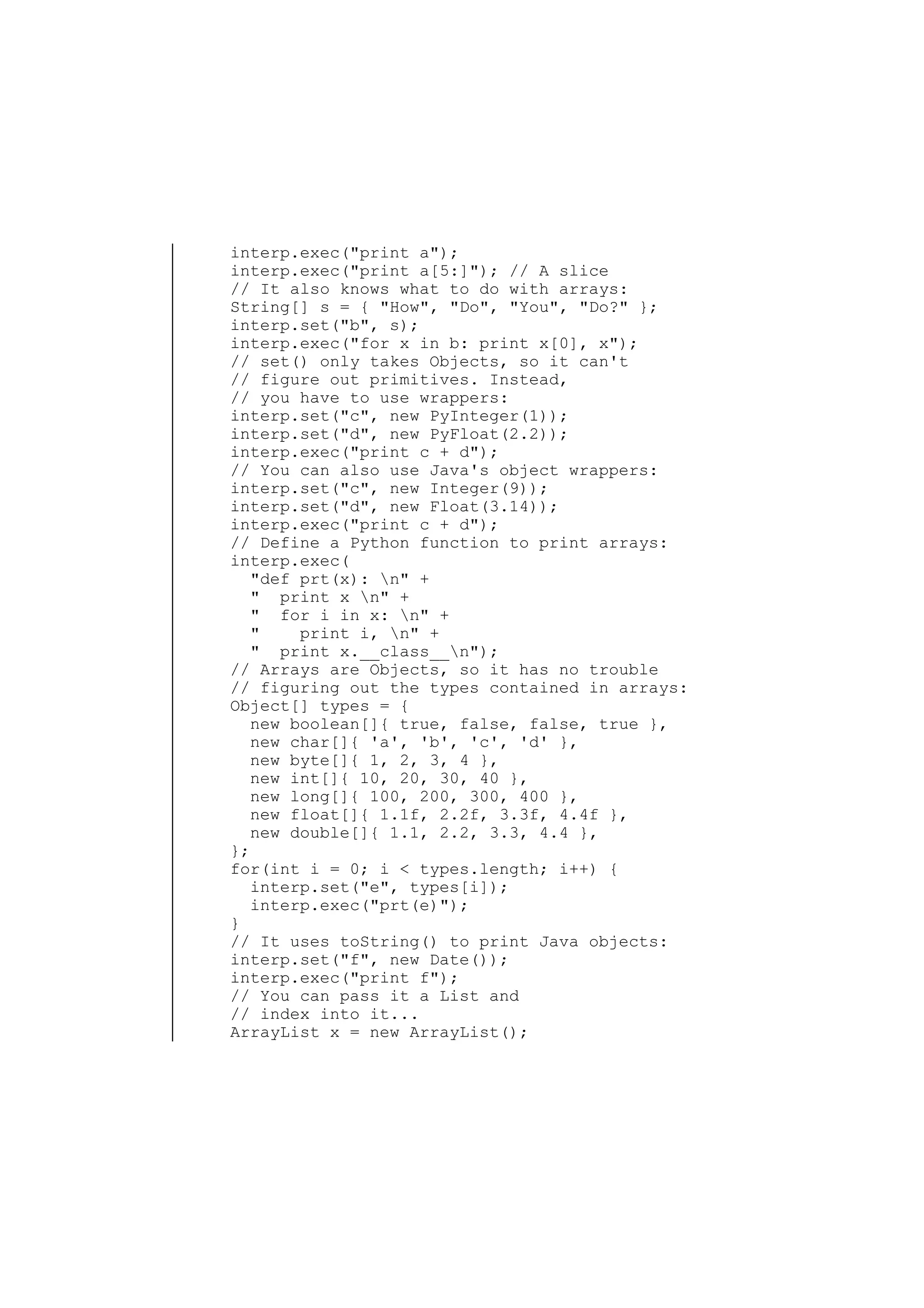 interp.exec("print a");
interp.exec("print a[5:]"); // A slice
// It also knows what to do with arrays:
String[] s = { "How", "Do", "You", "Do?" };
interp.set("b", s);
interp.exec("for x in b: print x[0], x");
// set() only takes Objects, so it can't
// figure out primitives. Instead,
// you have to use wrappers:
interp.set("c", new PyInteger(1));
interp.set("d", new PyFloat(2.2));
interp.exec("print c + d");
// You can also use Java's object wrappers:
interp.set("c", new Integer(9));
interp.set("d", new Float(3.14));
interp.exec("print c + d");
// Define a Python function to print arrays:
interp.exec(
"def prt(x): n" +
" print x n" +
" for i in x: n" +
"
print i, n" +
" print x.__class__n");
// Arrays are Objects, so it has no trouble
// figuring out the types contained in arrays:
Object[] types = {
new boolean[]{ true, false, false, true },
new char[]{ 'a', 'b', 'c', 'd' },
new byte[]{ 1, 2, 3, 4 },
new int[]{ 10, 20, 30, 40 },
new long[]{ 100, 200, 300, 400 },
new float[]{ 1.1f, 2.2f, 3.3f, 4.4f },
new double[]{ 1.1, 2.2, 3.3, 4.4 },
};
for(int i = 0; i < types.length; i++) {
interp.set("e", types[i]);
interp.exec("prt(e)");
}
// It uses toString() to print Java objects:
interp.set("f", new Date());
interp.exec("print f");
// You can pass it a List and
// index into it...
ArrayList x = new ArrayList();

 