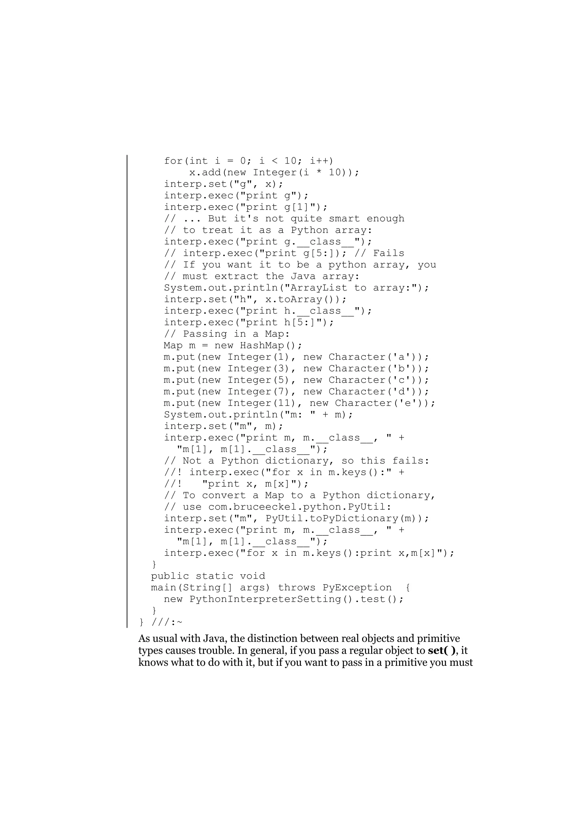 for(int i = 0; i < 10; i++)
x.add(new Integer(i * 10));
interp.set("g", x);
interp.exec("print g");
interp.exec("print g[1]");
// ... But it's not quite smart enough
// to treat it as a Python array:
interp.exec("print g.__class__");
// interp.exec("print g[5:]); // Fails
// If you want it to be a python array, you
// must extract the Java array:
System.out.println("ArrayList to array:");
interp.set("h", x.toArray());
interp.exec("print h.__class__");
interp.exec("print h[5:]");
// Passing in a Map:
Map m = new HashMap();
m.put(new Integer(1), new Character('a'));
m.put(new Integer(3), new Character('b'));
m.put(new Integer(5), new Character('c'));
m.put(new Integer(7), new Character('d'));
m.put(new Integer(11), new Character('e'));
System.out.println("m: " + m);
interp.set("m", m);
interp.exec("print m, m.__class__, " +
"m[1], m[1].__class__");
// Not a Python dictionary, so this fails:
//! interp.exec("for x in m.keys():" +
//!
"print x, m[x]");
// To convert a Map to a Python dictionary,
// use com.bruceeckel.python.PyUtil:
interp.set("m", PyUtil.toPyDictionary(m));
interp.exec("print m, m.__class__, " +
"m[1], m[1].__class__");
interp.exec("for x in m.keys():print x,m[x]");

}
public static void
main(String[] args) throws PyException {
new PythonInterpreterSetting().test();
}
} ///:~

As usual with Java, the distinction between real objects and primitive
types causes trouble. In general, if you pass a regular object to set( ), it
knows what to do with it, but if you want to pass in a primitive you must

 