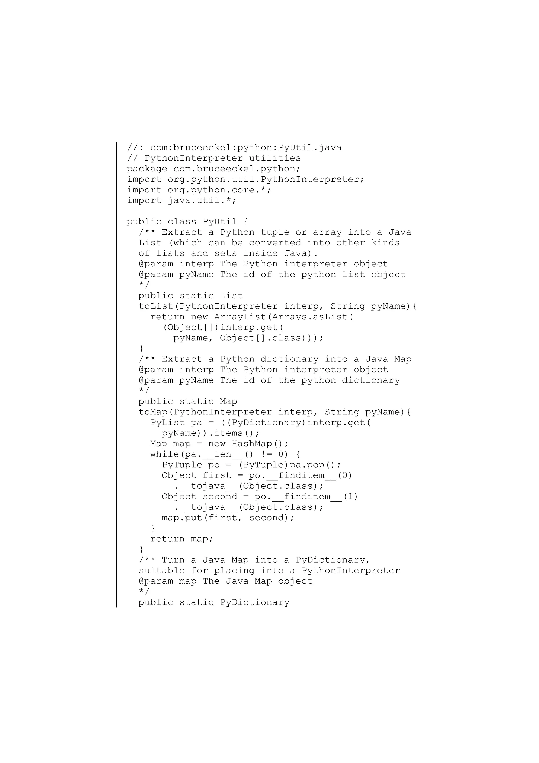 //: com:bruceeckel:python:PyUtil.java
// PythonInterpreter utilities
package com.bruceeckel.python;
import org.python.util.PythonInterpreter;
import org.python.core.*;
import java.util.*;
public class PyUtil {
/** Extract a Python tuple or array into a Java
List (which can be converted into other kinds
of lists and sets inside Java).
@param interp The Python interpreter object
@param pyName The id of the python list object
*/
public static List
toList(PythonInterpreter interp, String pyName){
return new ArrayList(Arrays.asList(
(Object[])interp.get(
pyName, Object[].class)));
}
/** Extract a Python dictionary into a Java Map
@param interp The Python interpreter object
@param pyName The id of the python dictionary
*/
public static Map
toMap(PythonInterpreter interp, String pyName){
PyList pa = ((PyDictionary)interp.get(
pyName)).items();
Map map = new HashMap();
while(pa.__len__() != 0) {
PyTuple po = (PyTuple)pa.pop();
Object first = po.__finditem__(0)
.__tojava__(Object.class);
Object second = po.__finditem__(1)
.__tojava__(Object.class);
map.put(first, second);
}
return map;
}
/** Turn a Java Map into a PyDictionary,
suitable for placing into a PythonInterpreter
@param map The Java Map object
*/
public static PyDictionary

 