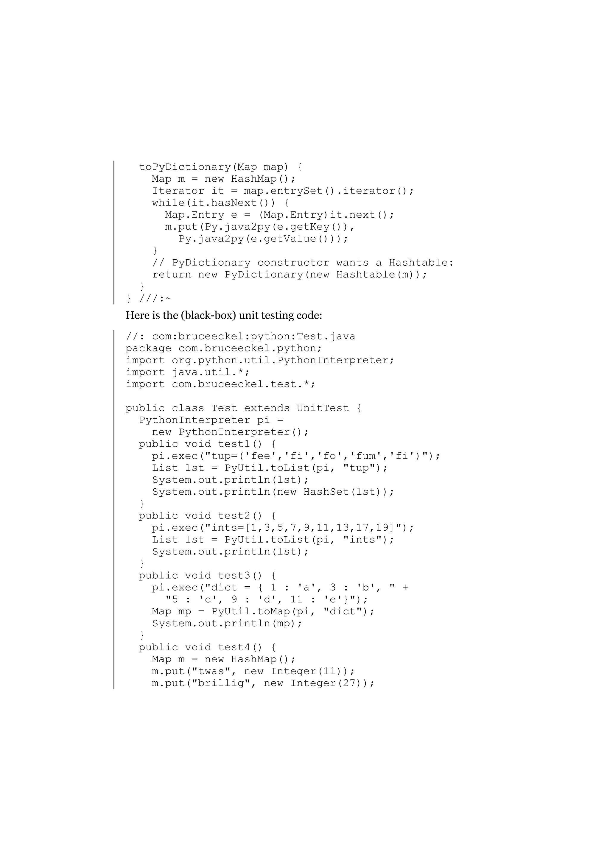 toPyDictionary(Map map) {
Map m = new HashMap();
Iterator it = map.entrySet().iterator();
while(it.hasNext()) {
Map.Entry e = (Map.Entry)it.next();
m.put(Py.java2py(e.getKey()),
Py.java2py(e.getValue()));
}
// PyDictionary constructor wants a Hashtable:
return new PyDictionary(new Hashtable(m));
}
} ///:~
Here is the (black-box) unit testing code:
//: com:bruceeckel:python:Test.java
package com.bruceeckel.python;
import org.python.util.PythonInterpreter;
import java.util.*;
import com.bruceeckel.test.*;
public class Test extends UnitTest {
PythonInterpreter pi =
new PythonInterpreter();
public void test1() {
pi.exec("tup=('fee','fi','fo','fum','fi')");
List lst = PyUtil.toList(pi, "tup");
System.out.println(lst);
System.out.println(new HashSet(lst));
}
public void test2() {
pi.exec("ints=[1,3,5,7,9,11,13,17,19]");
List lst = PyUtil.toList(pi, "ints");
System.out.println(lst);
}
public void test3() {
pi.exec("dict = { 1 : 'a', 3 : 'b', " +
"5 : 'c', 9 : 'd', 11 : 'e'}");
Map mp = PyUtil.toMap(pi, "dict");
System.out.println(mp);
}
public void test4() {
Map m = new HashMap();
m.put("twas", new Integer(11));
m.put("brillig", new Integer(27));

 