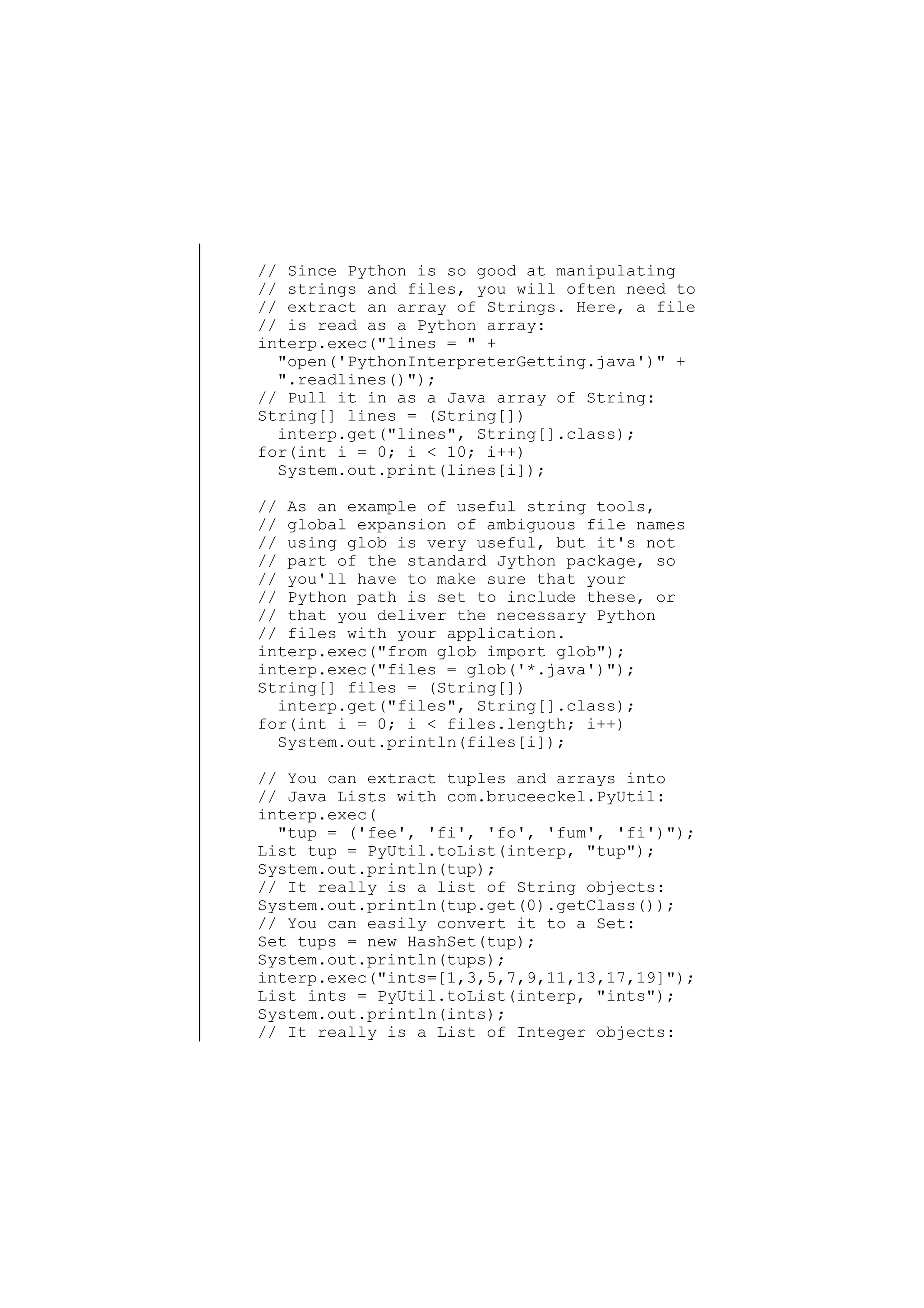 // Since Python is so good at manipulating
// strings and files, you will often need to
// extract an array of Strings. Here, a file
// is read as a Python array:
interp.exec("lines = " +
"open('PythonInterpreterGetting.java')" +
".readlines()");
// Pull it in as a Java array of String:
String[] lines = (String[])
interp.get("lines", String[].class);
for(int i = 0; i < 10; i++)
System.out.print(lines[i]);
// As an example of useful string tools,
// global expansion of ambiguous file names
// using glob is very useful, but it's not
// part of the standard Jython package, so
// you'll have to make sure that your
// Python path is set to include these, or
// that you deliver the necessary Python
// files with your application.
interp.exec("from glob import glob");
interp.exec("files = glob('*.java')");
String[] files = (String[])
interp.get("files", String[].class);
for(int i = 0; i < files.length; i++)
System.out.println(files[i]);
// You can extract tuples and arrays into
// Java Lists with com.bruceeckel.PyUtil:
interp.exec(
"tup = ('fee', 'fi', 'fo', 'fum', 'fi')");
List tup = PyUtil.toList(interp, "tup");
System.out.println(tup);
// It really is a list of String objects:
System.out.println(tup.get(0).getClass());
// You can easily convert it to a Set:
Set tups = new HashSet(tup);
System.out.println(tups);
interp.exec("ints=[1,3,5,7,9,11,13,17,19]");
List ints = PyUtil.toList(interp, "ints");
System.out.println(ints);
// It really is a List of Integer objects:

 