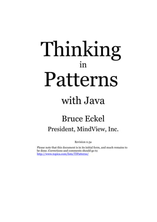 Thinking
Patterns
in

with Java
Bruce Eckel
President, MindView, Inc.
Revision 0.5a
Please note that this document is in its initial form, and much remains to
be done. Corrections and comments should go to
http://www.topica.com/lists/TIPatterns/

 