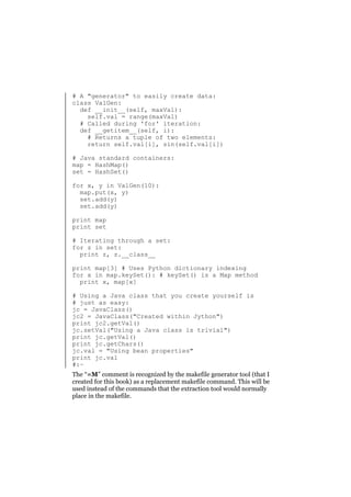 # A "generator" to easily create data:
class ValGen:
def __init__(self, maxVal):
self.val = range(maxVal)
# Called during 'for' iteration:
def __getitem__(self, i):
# Returns a tuple of two elements:
return self.val[i], sin(self.val[i])
# Java standard containers:
map = HashMap()
set = HashSet()
for x, y in ValGen(10):
map.put(x, y)
set.add(y)
set.add(y)
print map
print set
# Iterating through a set:
for z in set:
print z, z.__class__
print map[3] # Uses Python dictionary indexing
for x in map.keySet(): # keySet() is a Map method
print x, map[x]
# Using a Java class that you create yourself is
# just as easy:
jc = JavaClass()
jc2 = JavaClass("Created within Jython")
print jc2.getVal()
jc.setVal("Using a Java class is trivial")
print jc.getVal()
print jc.getChars()
jc.val = "Using bean properties"
print jc.val
#:~
The “=M” comment is recognized by the makefile generator tool (that I
created for this book) as a replacement makefile command. This will be
used instead of the commands that the extraction tool would normally
place in the makefile.

 