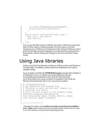x1.setVal("SpamEggsSausageAndSpam");
Arrays2.print(x1.getChars());

}
}
public static void main(String[] args) {
Test test = new Test();
test.test1();
}
} ///:~
You can see that this is just an ordinary Java class, without any awareness
that it will be used in a Jython program. For this reason, one of the
important uses of Jython is in testing Java code2. Because Python is such a
powerful, flexible, dynamic language it is an ideal tool for automated test
frameworks, without making any changes to the Java code that’s being
tested.

Using Java libraries
Jython wraps the Java libraries so that any of them can be used directly or
via inheritance. In addition, Python allows its shorthand to be used to
simplify coding.
As an example, consider the HTMLButton.java example from Chapter 9
of Thinking in Java, 2nd edition (you presumably have already
downloaded and installed the source code for that book from
www.BruceEckel.com, since a number of examples in this book use
libraries from that book). Here is its conversion to Jython:
#: c09:PythonSwing.py
# The HTMLButton.java example from
# "Thinking in Java, 2nd edition," Chapter 13,
# converted into Jython.
# Don’t run this as part of the automatic make:
#=M @echo skipping PythonSwing.py
from javax.swing import JFrame, JButton, JLabel
from java.awt import FlowLayout

Changing the registry setting python.security.respectJavaAccessibility =
true to false makes testing even more powerful because it allows the test script
to use *all* methods, even protected and package-private.
2

 
