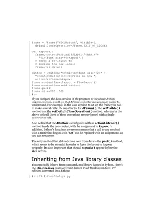 frame = JFrame("HTMLButton", visible=1,
defaultCloseOperation=JFrame.EXIT_ON_CLOSE)
def kapow(e):
frame.contentPane.add(JLabel("<html>"+
"<i><font size=+4>Kapow!"))
# Force a re-layout to
# include the new label:
frame.validate()
button = JButton("<html><b><font size=+2>" +
"<center>Hello!<br><i>Press me now!",
actionPerformed=kapow)
frame.contentPane.layout = FlowLayout()
frame.contentPane.add(button)
frame.pack()
frame.size=200, 500
#:~
If you compare the Java version of the program to the above Jython
implementation, you’ll see that Jython is shorter and generally easier to
understand. For example, in the Java version to set up the frame you had
to make several calls: the constructor for JFrame( ), the setVisible( )
method and the setDefaultCloseOperation( ) method, whereas in the
above code all three of these operations are performed with a single
constructor call.
Also notice that the JButton is configured with an actionListener( )
method inside the constructor, with the assignment to kapow. In
addition, Jython’s JavaBean awareness means that a call to any method
with a name that begins with “set” can be replaced with an assignment, as
you can see above.
The only method that did not come over from Java is the pack( ) method,
which seems to be essential in order to force the layout to happen
properly. It’s also important that the call to pack( ) appear before the
size setting.

Inheriting from Java library classes
You can easily inherit from standard Java library classes in Jython. Here’s
the Dialogs.java example from Chapter 13 of Thinking in Java, 2nd
edition, converted into Jython:
#: c09:PythonDialogs.py

 