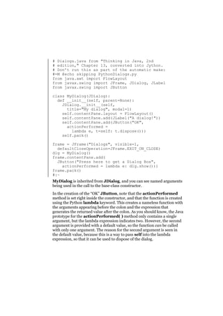# Dialogs.java from "Thinking in Java, 2nd
# edition," Chapter 13, converted into Jython.
# Don’t run this as part of the automatic make:
#=M @echo skipping PythonDialogs.py
from java.awt import FlowLayout
from javax.swing import JFrame, JDialog, JLabel
from javax.swing import JButton
class MyDialog(JDialog):
def __init__(self, parent=None):
JDialog.__init__(self,
title="My dialog", modal=1)
self.contentPane.layout = FlowLayout()
self.contentPane.add(JLabel("A dialog!"))
self.contentPane.add(JButton("OK",
actionPerformed =
lambda e, t=self: t.dispose()))
self.pack()
frame = JFrame("Dialogs", visible=1,
defaultCloseOperation=JFrame.EXIT_ON_CLOSE)
dlg = MyDialog()
frame.contentPane.add(
JButton("Press here to get a Dialog Box",
actionPerformed = lambda e: dlg.show()))
frame.pack()
#:~
MyDialog is inherited from JDialog, and you can see named arguments
being used in the call to the base-class constructor.
In the creation of the “OK” JButton, note that the actionPerformed
method is set right inside the constructor, and that the function is created
using the Python lambda keyword. This creates a nameless function with
the arguments appearing before the colon and the expression that
generates the returned value after the colon. As you should know, the Java
prototype for the actionPerformed( ) method only contains a single
argument, but the lambda expression indicates two. However, the second
argument is provided with a default value, so the function can be called
with only one argument. The reason for the second argument is seen in
the default value, because this is a way to pass self into the lambda
expression, so that it can be used to dispose of the dialog.

 