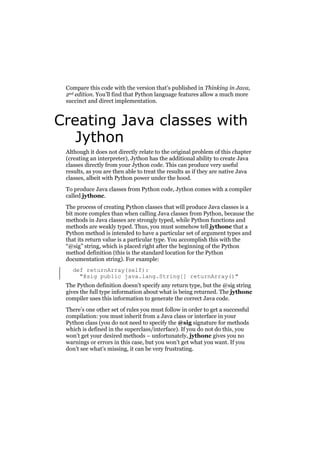 Compare this code with the version that’s published in Thinking in Java,
2nd edition. You’ll find that Python language features allow a much more
succinct and direct implementation.

Creating Java classes with
Jython
Although it does not directly relate to the original problem of this chapter
(creating an interpreter), Jython has the additional ability to create Java
classes directly from your Jython code. This can produce very useful
results, as you are then able to treat the results as if they are native Java
classes, albeit with Python power under the hood.
To produce Java classes from Python code, Jython comes with a compiler
called jythonc.
The process of creating Python classes that will produce Java classes is a
bit more complex than when calling Java classes from Python, because the
methods in Java classes are strongly typed, while Python functions and
methods are weakly typed. Thus, you must somehow tell jythonc that a
Python method is intended to have a particular set of argument types and
that its return value is a particular type. You accomplish this with the
“@sig” string, which is placed right after the beginning of the Python
method definition (this is the standard location for the Python
documentation string). For example:
def returnArray(self):
"@sig public java.lang.String[] returnArray()"
The Python definition doesn’t specify any return type, but the @sig string
gives the full type information about what is being returned. The jythonc
compiler uses this information to generate the correct Java code.
There’s one other set of rules you must follow in order to get a successful
compilation: you must inherit from a Java class or interface in your
Python class (you do not need to specify the @sig signature for methods
which is defined in the superclass/interface). If you do not do this, you
won’t get your desired methods – unfortunately, jythonc gives you no
warnings or errors in this case, but you won’t get what you want. If you
don’t see what’s missing, it can be very frustrating.

 