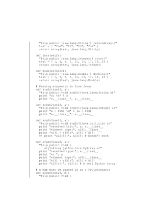 "@sig public java.lang.String[] returnArray()"
test = [ "fee", "fi", "fo", "fum" ]
return array(test, java.lang.String)
def ints(self):
"@sig public java.lang.Integer[] ints()"
test = [ 1, 3, 5, 7, 11, 13, 17, 19, 23 ]
return array(test, java.lang.Integer)
def doubles(self):
"@sig public java.lang.Double[] doubles()"
test = [ 1, 3, 5, 7, 11, 13, 17, 19, 23 ]
return array(test, java.lang.Double)
# Passing arguments in from Java:
def argIn1(self, a):
"@sig public void argIn1(java.lang.String a)"
print "a: %s" % a
print "a.__class__", a.__class__
def argIn2(self, a):
"@sig public void argIn1(java.lang.Integer a)"
print "a + 100: %d" % (a + 100)
print "a.__class__", a.__class__
def argIn3(self, a):
"@sig public void argIn3(java.util.List a)"
print "received List:", a, a.__class__
print "element type:", a[0].__class__
print "a[3] + a[5]:", a[5] + a[7]
#! print "a[2:5]:", a[2:5] # Doesn't work
def argIn4(self, a):
"@sig public void 
argIn4(org.python.core.PyArray a)"
print "received type:", a.__class__
print "a: ", a
print "element type:", a[0].__class__
print "a[3] + a[5]:", a[5] + a[7]
print "a[2:5]:", a[2:5] # A real Python array
# A map must be passed in as a PyDictionary:
def argIn5(self, m):
"@sig public void 

 