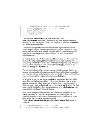#:~

argIn5(org.python.core.PyDictionary m)"
print "received Map: ", m, m.__class__
print "m['3']:", m['3']
for x in m.keys():
print x, m[x]

First note that PythonToJavaClass is inherited from
java.lang.Object; if you don’t do this you will quietly get a Java class
without the right signatures. You are not required to inherit from Object;
any other Java class will do.
This class is designed to demonstrate different arguments and return
values, to provide you with enough examples that you’ll be able to easily
create your own signature strings. The first three of these are fairly selfexplanatory, but note the full qualification of the Java name in the
signature string.
In returnArray( ), a Python array must be returned as a Java array. To
do this, the Jython array( ) function (from the jarray module) must be
used, along with the type of the class for the resulting array. Any time you
need to return an array to Java, you must use array( ), as seen in the
methods ints( ) and doubles( ).
The last methods show how to pass arguments in from Java. Basic types
happen automatically as long as you specify them in the @sig string, but
you must use objects and you cannot pass in primitives (that is, primitives
must be ensconced in wrapper objects, such as Integer).
In argIn3( ), you can see that a Java List is transparently converted to
something that behaves just like a Python array, but is not a true array
because you cannot take a slice from it. If you want a true Python array,
then you must create and pass a PyArray as in argIn4( ), where the slice
is successful. Similarly, a Java Map must come in as a PyDictionary in
order to be treated as a Python dictionary.
Here is the Java program to exercise the Java classes produced by the
above Python code. This also introduces the ‘=D’ directive for the
makefile builder tool, which specifies a dependency in addition to those
detected by the tool. Here, you can’t compile
TestPythonToJavaClass.java until PythonToJavaClass.class is
available:
//: c09:TestPythonToJavaClass.java
//+D pythonjavatestPythonToJavaClass.class

 