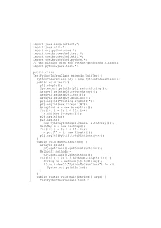 import
import
import
import
import
import
// The
import

java.lang.reflect.*;
java.util.*;
org.python.core.*;
com.bruceeckel.test.*;
com.bruceeckel.util.*;
com.bruceeckel.python.*;
package with the Python-generated classes:
python.java.test.*;

public class
TestPythonToJavaClass extends UnitTest {
PythonToJavaClass p2j = new PythonToJavaClass();
public void test1() {
p2j.simple();
System.out.println(p2j.returnString());
Arrays2.print(p2j.returnArray());
Arrays2.print(p2j.ints());
Arrays2.print(p2j.doubles());
p2j.argIn1("Testing argIn1()");
p2j.argIn2(new Integer(47));
ArrayList a = new ArrayList();
for(int i = 0; i < 10; i++)
a.add(new Integer(i));
p2j.argIn3(a);
p2j.argIn4(
new PyArray(Integer.class, a.toArray()));
HashMap m = new HashMap();
for(int i = 0; i < 10; i++)
m.put("" + i, new Float(i));
p2j.argIn5(PyUtil.toPyDictionary(m));
}
public void dumpClassInfo() {
Arrays2.print(
p2j.getClass().getConstructors());
Method[] methods =
p2j.getClass().getMethods();
for(int i = 0; i < methods.length; i++) {
String nm = methods[i].toString();
if(nm.indexOf("PythonToJavaClass") != -1)
System.out.println(nm);
}
}
public static void main(String[] args) {
TestPythonToJavaClass test =

 