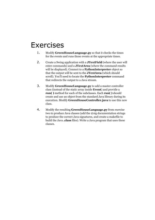 Exercises
1.

Modify GreenHouseLanguage.py so that it checks the times
for the events and runs those events at the appropriate times.

2.

Create a Swing application with a JTextField (where the user will
enter commands) and a JTextArea (where the command results
will be displayed). Connect to a PythonInterpreter object so
that the output will be sent to the JTextArea (which should
scroll). You’ll need to locate the PythonInterpreter command
that redirects the output to a Java stream.

3.

Modify GreenHouseLanguage.py to add a master controller
class (instead of the static array inside Event) and provide a
run( ) method for each of the subclasses. Each run( ) should
create and use an object from the standard Java library during its
execution. Modify GreenHouseController.java to use this new
class.

4.

Modify the resulting GreenHouseLanguage.py from exercise
two to produce Java classes (add the @sig documentation strings
to produce the correct Java signatures, and create a makefile to
build the Java .class files). Write a Java program that uses these
classes.

 