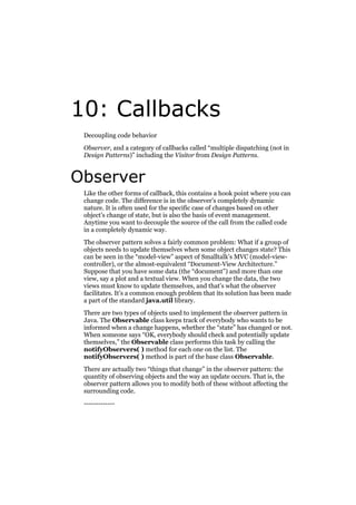 10: Callbacks
Decoupling code behavior
Observer, and a category of callbacks called “multiple dispatching (not in
Design Patterns)” including the Visitor from Design Patterns.

Observer
Like the other forms of callback, this contains a hook point where you can
change code. The difference is in the observer’s completely dynamic
nature. It is often used for the specific case of changes based on other
object’s change of state, but is also the basis of event management.
Anytime you want to decouple the source of the call from the called code
in a completely dynamic way.
The observer pattern solves a fairly common problem: What if a group of
objects needs to update themselves when some object changes state? This
can be seen in the “model-view” aspect of Smalltalk’s MVC (model-viewcontroller), or the almost-equivalent “Document-View Architecture.”
Suppose that you have some data (the “document”) and more than one
view, say a plot and a textual view. When you change the data, the two
views must know to update themselves, and that’s what the observer
facilitates. It’s a common enough problem that its solution has been made
a part of the standard java.util library.
There are two types of objects used to implement the observer pattern in
Java. The Observable class keeps track of everybody who wants to be
informed when a change happens, whether the “state” has changed or not.
When someone says “OK, everybody should check and potentially update
themselves,” the Observable class performs this task by calling the
notifyObservers( ) method for each one on the list. The
notifyObservers( ) method is part of the base class Observable.
There are actually two “things that change” in the observer pattern: the
quantity of observing objects and the way an update occurs. That is, the
observer pattern allows you to modify both of these without affecting the
surrounding code.
-------------

 
