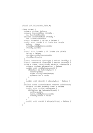 import com.bruceeckel.test.*;
class Flower {
private boolean isOpen;
private OpenNotifier oNotify =
new OpenNotifier();
private CloseNotifier cNotify =
new CloseNotifier();
public Flower() { isOpen = false; }
public void open() { // Opens its petals
isOpen = true;
oNotify.notifyObservers();
cNotify.open();
}
public void close() { // Closes its petals
isOpen = false;
cNotify.notifyObservers();
oNotify.close();
}
public Observable opening() { return oNotify; }
public Observable closing() { return cNotify; }
private class OpenNotifier extends Observable {
private boolean alreadyOpen = false;
public void notifyObservers() {
if(isOpen && !alreadyOpen) {
setChanged();
super.notifyObservers();
alreadyOpen = true;
}
}
public void close() { alreadyOpen = false; }
}
private class CloseNotifier extends Observable{
private boolean alreadyClosed = false;
public void notifyObservers() {
if(!isOpen && !alreadyClosed) {
setChanged();
super.notifyObservers();
alreadyClosed = true;
}
}
public void open() { alreadyClosed = false; }
}
}

 
