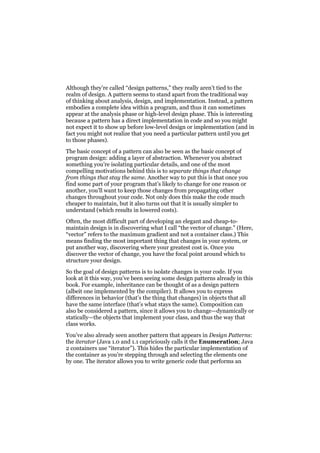 Although they’re called “design patterns,” they really aren’t tied to the
realm of design. A pattern seems to stand apart from the traditional way
of thinking about analysis, design, and implementation. Instead, a pattern
embodies a complete idea within a program, and thus it can sometimes
appear at the analysis phase or high-level design phase. This is interesting
because a pattern has a direct implementation in code and so you might
not expect it to show up before low-level design or implementation (and in
fact you might not realize that you need a particular pattern until you get
to those phases).
The basic concept of a pattern can also be seen as the basic concept of
program design: adding a layer of abstraction. Whenever you abstract
something you’re isolating particular details, and one of the most
compelling motivations behind this is to separate things that change
from things that stay the same. Another way to put this is that once you
find some part of your program that’s likely to change for one reason or
another, you’ll want to keep those changes from propagating other
changes throughout your code. Not only does this make the code much
cheaper to maintain, but it also turns out that it is usually simpler to
understand (which results in lowered costs).
Often, the most difficult part of developing an elegant and cheap-tomaintain design is in discovering what I call “the vector of change.” (Here,
“vector” refers to the maximum gradient and not a container class.) This
means finding the most important thing that changes in your system, or
put another way, discovering where your greatest cost is. Once you
discover the vector of change, you have the focal point around which to
structure your design.
So the goal of design patterns is to isolate changes in your code. If you
look at it this way, you’ve been seeing some design patterns already in this
book. For example, inheritance can be thought of as a design pattern
(albeit one implemented by the compiler). It allows you to express
differences in behavior (that’s the thing that changes) in objects that all
have the same interface (that’s what stays the same). Composition can
also be considered a pattern, since it allows you to change—dynamically or
statically—the objects that implement your class, and thus the way that
class works.
You’ve also already seen another pattern that appears in Design Patterns:
the iterator (Java 1.0 and 1.1 capriciously calls it the Enumeration; Java
2 containers use “iterator”). This hides the particular implementation of
the container as you’re stepping through and selecting the elements one
by one. The iterator allows you to write generic code that performs an

 