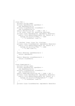 class Bee {
private String name;
private OpenObserver openObsrv =
new OpenObserver();
private CloseObserver closeObsrv =
new CloseObserver();
public Bee(String nm) { name = nm; }
// An inner class for observing openings:
private class OpenObserver implements Observer{
public void update(Observable ob, Object a) {
System.out.println("Bee " + name
+ "'s breakfast time!");
}
}
// Another inner class for closings:
private class CloseObserver implements Observer{
public void update(Observable ob, Object a) {
System.out.println("Bee " + name
+ "'s bed time!");
}
}
public Observer openObserver() {
return openObsrv;
}
public Observer closeObserver() {
return closeObsrv;
}
}
class Hummingbird {
private String name;
private OpenObserver openObsrv =
new OpenObserver();
private CloseObserver closeObsrv =
new CloseObserver();
public Hummingbird(String nm) { name = nm; }
private class OpenObserver implements Observer{
public void update(Observable ob, Object a) {
System.out.println("Hummingbird " + name
+ "'s breakfast time!");
}
}
private class CloseObserver implements Observer{

 