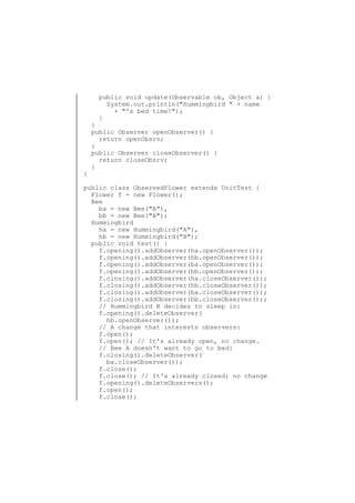 public void update(Observable ob, Object a) {
System.out.println("Hummingbird " + name
+ "'s bed time!");
}

}

}
public Observer openObserver() {
return openObsrv;
}
public Observer closeObserver() {
return closeObsrv;
}

public class ObservedFlower extends UnitTest {
Flower f = new Flower();
Bee
ba = new Bee("A"),
bb = new Bee("B");
Hummingbird
ha = new Hummingbird("A"),
hb = new Hummingbird("B");
public void test() {
f.opening().addObserver(ha.openObserver());
f.opening().addObserver(hb.openObserver());
f.opening().addObserver(ba.openObserver());
f.opening().addObserver(bb.openObserver());
f.closing().addObserver(ha.closeObserver());
f.closing().addObserver(hb.closeObserver());
f.closing().addObserver(ba.closeObserver());
f.closing().addObserver(bb.closeObserver());
// Hummingbird B decides to sleep in:
f.opening().deleteObserver(
hb.openObserver());
// A change that interests observers:
f.open();
f.open(); // It's already open, no change.
// Bee A doesn't want to go to bed:
f.closing().deleteObserver(
ba.closeObserver());
f.close();
f.close(); // It's already closed; no change
f.opening().deleteObservers();
f.open();
f.close();

 
