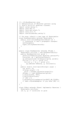 //: c10:BoxObserver.java
// Demonstration of Observer pattern using
// Java's built-in observer classes.
import javax.swing.*;
import java.awt.*;
import java.awt.event.*;
import java.util.*;
import com.bruceeckel.swing.*;
// You must inherit a new type of Observable:
class BoxObservable extends Observable {
public void notifyObservers(Object b) {
// Otherwise it won't propagate changes:
setChanged();
super.notifyObservers(b);
}
}
public class BoxObserver extends JFrame {
Observable notifier = new BoxObservable();
public BoxObserver(int grid) {
setTitle("Demonstrates Observer pattern");
Container cp = getContentPane();
cp.setLayout(new GridLayout(grid, grid));
for(int x = 0; x < grid; x++)
for(int y = 0; y < grid; y++)
cp.add(new OCBox(x, y, notifier));
}
public static void main(String[] args) {
int grid = 8;
if(args.length > 0)
grid = Integer.parseInt(args[0]);
JFrame f = new BoxObserver(grid);
f.setSize(500, 400);
f.setVisible(true);
// JDK 1.3:
f.setDefaultCloseOperation(EXIT_ON_CLOSE);
// Add a WindowAdapter if you have JDK 1.2
}
}
class OCBox extends JPanel implements Observer {
Observable notifier;
int x, y; // Locations in grid

 