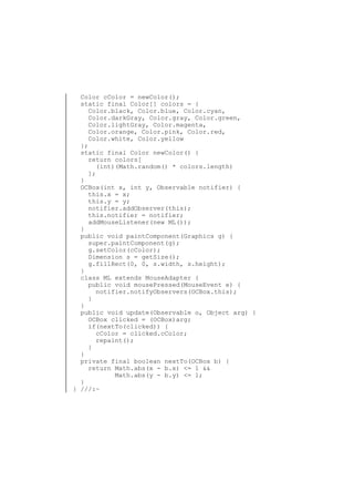 Color cColor = newColor();
static final Color[] colors = {
Color.black, Color.blue, Color.cyan,
Color.darkGray, Color.gray, Color.green,
Color.lightGray, Color.magenta,
Color.orange, Color.pink, Color.red,
Color.white, Color.yellow
};
static final Color newColor() {
return colors[
(int)(Math.random() * colors.length)
];
}
OCBox(int x, int y, Observable notifier) {
this.x = x;
this.y = y;
notifier.addObserver(this);
this.notifier = notifier;
addMouseListener(new ML());
}
public void paintComponent(Graphics g) {
super.paintComponent(g);
g.setColor(cColor);
Dimension s = getSize();
g.fillRect(0, 0, s.width, s.height);
}
class ML extends MouseAdapter {
public void mousePressed(MouseEvent e) {
notifier.notifyObservers(OCBox.this);
}
}
public void update(Observable o, Object arg) {
OCBox clicked = (OCBox)arg;
if(nextTo(clicked)) {
cColor = clicked.cColor;
repaint();
}
}
private final boolean nextTo(OCBox b) {
return Math.abs(x - b.x) <= 1 &&
Math.abs(y - b.y) <= 1;
}
} ///:~

 