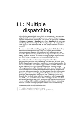 11: Multiple
dispatching
When dealing with multiple types which are interacting, a program can
get particularly messy. For example, consider a system that parses and
executes mathematical expressions. You want to be able to say Number
+ Number, Number * Number, etc., where Number is the base class
for a family of numerical objects. But when you say a + b, and you don’t
know the exact type of either a or b, so how can you get them to interact
properly?
The answer starts with something you probably don’t think about: Java
performs only single dispatching. That is, if you are performing an
operation on more than one object whose type is unknown, Java can
invoke the dynamic binding mechanism on only one of those types. This
doesn’t solve the problem, so you end up detecting some types manually
and effectively producing your own dynamic binding behavior.
The solution is called multiple dispatching. Remember that
polymorphism can occur only via member function calls, so if you want
double dispatching to occur, there must be two member function calls: the
first to determine the first unknown type, and the second to determine the
second unknown type. With multiple dispatching, you must have a
polymorphic method call to determine each of the types. Generally, you’ll
set up a configuration such that a single member function call produces
more than one dynamic member function call and thus determines more
than one type in the process. To get this effect, you need to work with
more than one polymorphic method call: you’ll need one call for each
dispatch. The methods in the following example are called compete( )
and eval( ), and are both members of the same type. (In this case there
will be only two dispatches, which is referred to as double dispatching). If
you are working with two different type hierarchies that are interacting,
then you’ll have to have a polymorphic method call in each hierarchy.
Here’s an example of multiple dispatching:
//: c11:PaperScissorsRock.java
// Demonstration of multiple dispatching.

 