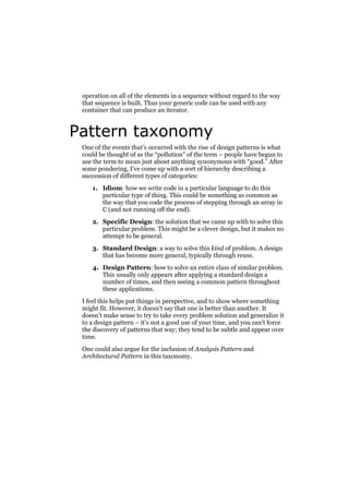 operation on all of the elements in a sequence without regard to the way
that sequence is built. Thus your generic code can be used with any
container that can produce an iterator.

Pattern taxonomy
One of the events that’s occurred with the rise of design patterns is what
could be thought of as the “pollution” of the term – people have begun to
use the term to mean just about anything synonymous with “good.” After
some pondering, I’ve come up with a sort of hierarchy describing a
succession of different types of categories:
1. Idiom: how we write code in a particular language to do this
particular type of thing. This could be something as common as
the way that you code the process of stepping through an array in
C (and not running off the end).
2. Specific Design: the solution that we came up with to solve this
particular problem. This might be a clever design, but it makes no
attempt to be general.
3. Standard Design: a way to solve this kind of problem. A design
that has become more general, typically through reuse.
4. Design Pattern: how to solve an entire class of similar problem.
This usually only appears after applying a standard design a
number of times, and then seeing a common pattern throughout
these applications.
I feel this helps put things in perspective, and to show where something
might fit. However, it doesn’t say that one is better than another. It
doesn’t make sense to try to take every problem solution and generalize it
to a design pattern – it’s not a good use of your time, and you can’t force
the discovery of patterns that way; they tend to be subtle and appear over
time.
One could also argue for the inclusion of Analysis Pattern and
Architectural Pattern in this taxonomy.

 