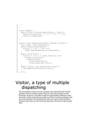 }

}

class Compete {
public static Outcome match(Item a, Item b) {
System.out.print(a + " <--> " + b + " : ");
return a.compete(b);
}
}
public class PaperScissorsRock extends UnitTest {
List items = new ArrayList();
public PaperScissorsRock() {
for(int i = 0; i < 40; i++)
items.add(ItemGenerator.newItem());
}
public void test() {
for(int i = 0; i < items.size()/2; i++)
System.out.println(
Compete.match(
(Item)items.get(i),
(Item)items.get(i*2)));
}
public static void main(String args[]) {
new PaperScissorsRock().test();
}
} ///:~

Visitor, a type of multiple
dispatching
The assumption is that you have a primary class hierarchy that is fixed;
perhaps it’s from another vendor and you can’t make changes to that
hierarchy. However, you’d like to add new polymorphic methods to that
hierarchy, which means that normally you’d have to add something to the
base class interface. So the dilemma is that you need to add methods to
the base class, but you can’t touch the base class. How do you get around
this?

 