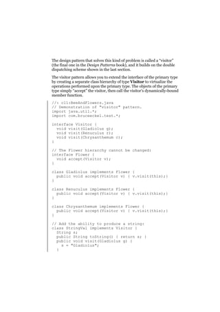 The design pattern that solves this kind of problem is called a “visitor”
(the final one in the Design Patterns book), and it builds on the double
dispatching scheme shown in the last section.
The visitor pattern allows you to extend the interface of the primary type
by creating a separate class hierarchy of type Visitor to virtualize the
operations performed upon the primary type. The objects of the primary
type simply “accept” the visitor, then call the visitor’s dynamically-bound
member function.
//: c11:BeeAndFlowers.java
// Demonstration of "visitor" pattern.
import java.util.*;
import com.bruceeckel.test.*;
interface Visitor {
void visit(Gladiolus g);
void visit(Renuculus r);
void visit(Chrysanthemum c);
}
// The Flower hierarchy cannot be changed:
interface Flower {
void accept(Visitor v);
}
class Gladiolus implements Flower {
public void accept(Visitor v) { v.visit(this);}
}
class Renuculus implements Flower {
public void accept(Visitor v) { v.visit(this);}
}
class Chrysanthemum implements Flower {
public void accept(Visitor v) { v.visit(this);}
}
// Add the ability to produce a string:
class StringVal implements Visitor {
String s;
public String toString() { return s; }
public void visit(Gladiolus g) {
s = "Gladiolus";
}

 