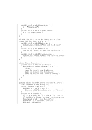 }

public void visit(Renuculus r) {
s = "Renuculus";
}
public void visit(Chrysanthemum c) {
s = "Chrysanthemum";
}

// Add the ability to do "Bee" activities:
class Bee implements Visitor {
public void visit(Gladiolus g) {
System.out.println("Bee and Gladiolus");
}
public void visit(Renuculus r) {
System.out.println("Bee and Renuculus");
}
public void visit(Chrysanthemum c) {
System.out.println("Bee and Chrysanthemum");
}
}
class FlowerGenerator {
public static Flower newFlower() {
switch((int)(Math.random() * 3)) {
default:
case 0: return new Gladiolus();
case 1: return new Renuculus();
case 2: return new Chrysanthemum();
}
}
}
public class BeeAndFlowers extends UnitTest {
List flowers = new ArrayList();
public BeeAndFlowers() {
for(int i = 0; i < 10; i++)
flowers.add(FlowerGenerator.newFlower());
}
public void test() {
// It's almost as if I had a function to
// produce a Flower string representation:
StringVal sval = new StringVal();
Iterator it = flowers.iterator();
while(it.hasNext()) {

 
