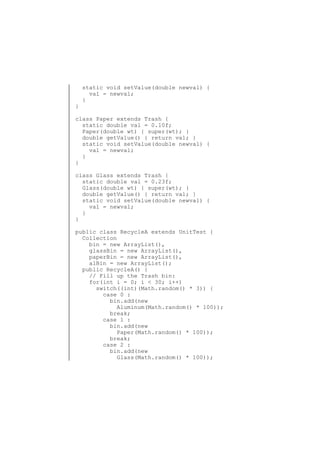 }

static void setValue(double newval) {
val = newval;
}

class Paper extends Trash {
static double val = 0.10f;
Paper(double wt) { super(wt); }
double getValue() { return val; }
static void setValue(double newval) {
val = newval;
}
}
class Glass extends Trash {
static double val = 0.23f;
Glass(double wt) { super(wt); }
double getValue() { return val; }
static void setValue(double newval) {
val = newval;
}
}
public class RecycleA extends UnitTest {
Collection
bin = new ArrayList(),
glassBin = new ArrayList(),
paperBin = new ArrayList(),
alBin = new ArrayList();
public RecycleA() {
// Fill up the Trash bin:
for(int i = 0; i < 30; i++)
switch((int)(Math.random() * 3)) {
case 0 :
bin.add(new
Aluminum(Math.random() * 100));
break;
case 1 :
bin.add(new
Paper(Math.random() * 100));
break;
case 2 :
bin.add(new
Glass(Math.random() * 100));

 