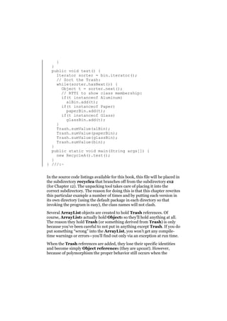 }
}
public void test() {
Iterator sorter = bin.iterator();
// Sort the Trash:
while(sorter.hasNext()) {
Object t = sorter.next();
// RTTI to show class membership:
if(t instanceof Aluminum)
alBin.add(t);
if(t instanceof Paper)
paperBin.add(t);
if(t instanceof Glass)
glassBin.add(t);
}
Trash.sumValue(alBin);
Trash.sumValue(paperBin);
Trash.sumValue(glassBin);
Trash.sumValue(bin);
}
public static void main(String args[]) {
new RecycleA().test();
}
} ///:~
In the source code listings available for this book, this file will be placed in
the subdirectory recyclea that branches off from the subdirectory c12
(for Chapter 12). The unpacking tool takes care of placing it into the
correct subdirectory. The reason for doing this is that this chapter rewrites
this particular example a number of times and by putting each version in
its own directory (using the default package in each directory so that
invoking the program is easy), the class names will not clash.
Several ArrayList objects are created to hold Trash references. Of
course, ArrayLists actually hold Objects so they’ll hold anything at all.
The reason they hold Trash (or something derived from Trash) is only
because you’ve been careful to not put in anything except Trash. If you do
put something “wrong” into the ArrayList, you won’t get any compiletime warnings or errors—you’ll find out only via an exception at run time.
When the Trash references are added, they lose their specific identities
and become simply Object references (they are upcast). However,
because of polymorphism the proper behavior still occurs when the

 