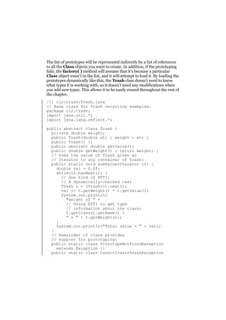 The list of prototypes will be represented indirectly by a list of references
to all the Class objects you want to create. In addition, if the prototyping
fails, the factory( ) method will assume that it’s because a particular
Class object wasn’t in the list, and it will attempt to load it. By loading the
prototypes dynamically like this, the Trash class doesn’t need to know
what types it is working with, so it doesn’t need any modifications when
you add new types. This allows it to be easily reused throughout the rest of
the chapter.
//: c12:trash:Trash.java
// Base class for Trash recycling examples.
package c12.trash;
import java.util.*;
import java.lang.reflect.*;
public abstract class Trash {
private double weight;
public Trash(double wt) { weight = wt; }
public Trash() {}
public abstract double getValue();
public double getWeight() { return weight; }
// Sums the value of Trash given an
// Iterator to any container of Trash:
public static void sumValue(Iterator it) {
double val = 0.0f;
while(it.hasNext()) {
// One kind of RTTI:
// A dynamically-checked cast
Trash t = (Trash)it.next();
val += t.getWeight() * t.getValue();
System.out.println(
"weight of " +
// Using RTTI to get type
// information about the class:
t.getClass().getName() +
" = " + t.getWeight());
}
System.out.println("Total value = " + val);
}
// Remainder of class provides
// support for prototyping:
public static class PrototypeNotFoundException
extends Exception {}
public static class CannotCreateTrashException

 