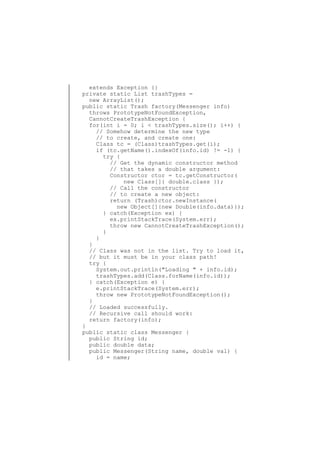 extends Exception {}
private static List trashTypes =
new ArrayList();
public static Trash factory(Messenger info)
throws PrototypeNotFoundException,
CannotCreateTrashException {
for(int i = 0; i < trashTypes.size(); i++) {
// Somehow determine the new type
// to create, and create one:
Class tc = (Class)trashTypes.get(i);
if (tc.getName().indexOf(info.id) != -1) {
try {
// Get the dynamic constructor method
// that takes a double argument:
Constructor ctor = tc.getConstructor(
new Class[]{ double.class });
// Call the constructor
// to create a new object:
return (Trash)ctor.newInstance(
new Object[]{new Double(info.data)});
} catch(Exception ex) {
ex.printStackTrace(System.err);
throw new CannotCreateTrashException();
}
}
}
// Class was not in the list. Try to load it,
// but it must be in your class path!
try {
System.out.println("Loading " + info.id);
trashTypes.add(Class.forName(info.id));
} catch(Exception e) {
e.printStackTrace(System.err);
throw new PrototypeNotFoundException();
}
// Loaded successfully.
// Recursive call should work:
return factory(info);
}
public static class Messenger {
public String id;
public double data;
public Messenger(String name, double val) {
id = name;

 