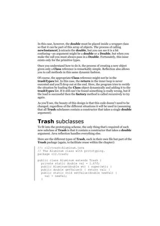 In this case, however, the double must be placed inside a wrapper class
so that it can be part of this array of objects. The process of calling
newInstance( ) extracts the double, but you can see it is a bit
confusing—an argument might be a double or a Double, but when you
make the call you must always pass in a Double. Fortunately, this issue
exists only for the primitive types.
Once you understand how to do it, the process of creating a new object
given only a Class reference is remarkably simple. Reflection also allows
you to call methods in this same dynamic fashion.
Of course, the appropriate Class reference might not be in the
trashTypes list. In this case, the return in the inner loop is never
executed and you’ll drop out at the end. Here, the program tries to rectify
the situation by loading the Class object dynamically and adding it to the
trashTypes list. If it still can’t be found something is really wrong, but if
the load is successful then the factory method is called recursively to try
again.
As you’ll see, the beauty of this design is that this code doesn’t need to be
changed, regardless of the different situations it will be used in (assuming
that all Trash subclasses contain a constructor that takes a single double
argument).

Trash subclasses
To fit into the prototyping scheme, the only thing that’s required of each
new subclass of Trash is that it contain a constructor that takes a double
argument. Java reflection handles everything else.
Here are the different types of Trash, each in their own file but part of the
Trash package (again, to facilitate reuse within the chapter):
//: c12:trash:Aluminum.java
// The Aluminum class with prototyping.
package c12.trash;
public class Aluminum extends Trash {
private static double val = 1.67f;
public Aluminum(double wt) { super(wt); }
public double getValue() { return val; }
public static void setValue(double newVal) {
val = newVal;
}

 