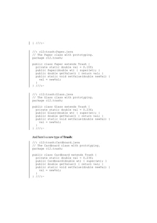 } ///:~
//: c12:trash:Paper.java
// The Paper class with prototyping.
package c12.trash;
public class Paper extends Trash {
private static double val = 0.10f;
public Paper(double wt) { super(wt); }
public double getValue() { return val; }
public static void setValue(double newVal) {
val = newVal;
}
} ///:~
//: c12:trash:Glass.java
// The Glass class with prototyping.
package c12.trash;
public class Glass extends Trash {
private static double val = 0.23f;
public Glass(double wt) { super(wt); }
public double getValue() { return val; }
public static void setValue(double newVal) {
val = newVal;
}
} ///:~
And here’s a new type of Trash:
//: c12:trash:Cardboard.java
// The Cardboard class with prototyping.
package c12.trash;
public class Cardboard extends Trash {
private static double val = 0.23f;
public Cardboard(double wt) { super(wt); }
public double getValue() { return val; }
public static void setValue(double newVal) {
val = newVal;
}
} ///:~

 