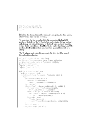 c12.trash.Aluminum:36
c12.trash.Cardboard:22
///:~
Note that the class path must be included when giving the class names,
otherwise the class will not be found.
To parse this, the line is read and the String method indexOf( )
produces the index of the ‘:’. This is first used with the String method
substring( ) to extract the name of the trash type, and next to get the
weight that is turned into a double with the static Double.valueOf( )
method. The trim( ) method removes white space at both ends of a
string.
The Trash parser is placed in a separate file since it will be reused
throughout this chapter:
//: c12:trash:ParseTrash.java
// Parse file contents into Trash objects,
// placing each into a Fillable holder.
package c12.trash;
import java.util.*;
import java.io.*;
public class ParseTrash {
public static void
fillBin(String filename, Fillable bin) {
try {
BufferedReader data =
new BufferedReader(
new FileReader(filename));
String buf;
while((buf = data.readLine())!= null) {
String type = buf.substring(0,
buf.indexOf(':')).trim();
double weight = Double.valueOf(
buf.substring(buf.indexOf(':') + 1)
.trim()).doubleValue();
bin.addTrash(
Trash.factory(
new Trash.Messenger(type, weight)));
}
data.close();
} catch(Exception e) {

 
