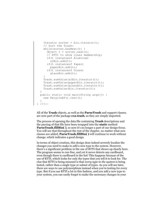 Iterator sorter = bin.iterator();
// Sort the Trash:
while(sorter.hasNext()) {
Object t = sorter.next();
// RTTI to show class membership:
if(t instanceof Aluminum)
alBin.add(t);
if(t instanceof Paper)
paperBin.add(t);
if(t instanceof Glass)
glassBin.add(t);
}
Trash.sumValue(alBin.iterator());
Trash.sumValue(paperBin.iterator());
Trash.sumValue(glassBin.iterator());
Trash.sumValue(bin.iterator());

}
public static void main(String args[]) {
new RecycleAP().test();
}
} ///:~
All of the Trash objects, as well as the ParseTrash and support classes,
are now part of the package c12.trash, so they are simply imported.
The process of opening the data file containing Trash descriptions and
the parsing of that file have been wrapped into the static method
ParseTrash.fillBin( ), so now it’s no longer a part of our design focus.
You will see that throughout the rest of the chapter, no matter what new
classes are added, ParseTrash.fillBin( ) will continue to work without
change, which indicates a good design.
In terms of object creation, this design does indeed severely localize the
changes you need to make to add a new type to the system. However,
there’s a significant problem in the use of RTTI that shows up clearly here.
The program seems to run fine, and yet it never detects any cardboard,
even though there is cardboard in the list! This happens because of the
use of RTTI, which looks for only the types that you tell it to look for. The
clue that RTTI is being misused is that every type in the system is being
tested, rather than a single type or subset of types. As you will see later,
there are ways to use polymorphism instead when you’re testing for every
type. But if you use RTTI a lot in this fashion, and you add a new type to
your system, you can easily forget to make the necessary changes in your

 