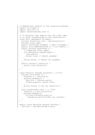 // Adding more objects to the recycling problem.
import c12.trash.*;
import java.util.*;
import com.bruceeckel.test.*;
// A container that admits only the right type
// of Trash (established in the constructor):
class Tbin implements Fillable {
private Collection list = new ArrayList();
private Class type;
public Tbin(Class binType) { type = binType; }
public void addTrash(Trash t) { list.add(t); }
public boolean grab(Trash t) {
// Comparing class types:
if(t.getClass().equals(type)) {
list.add(t);
return true; // Object grabbed
}
return false; // Object not grabbed
}
public Iterator iterator() {
return list.iterator();
}
}
class TbinList extends ArrayList { //(*1*)
boolean sort(Trash t) {
Iterator e = iterator();
while(e.hasNext()) {
Tbin bin = (Tbin)e.next();
if(bin.grab(t)) return true;
}
return false; // bin not found for t
}
void sortBin(Tbin bin) { // (*2*)
Iterator e = bin.iterator();
while(e.hasNext())
if(!sort((Trash)e.next()))
System.out.println("Bin not found");
}
}
public class RecycleB extends UnitTest {
Tbin bin = new Tbin(Trash.class);

 