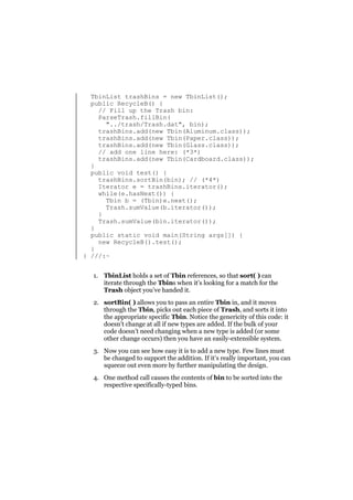 TbinList trashBins = new TbinList();
public RecycleB() {
// Fill up the Trash bin:
ParseTrash.fillBin(
"../trash/Trash.dat", bin);
trashBins.add(new Tbin(Aluminum.class));
trashBins.add(new Tbin(Paper.class));
trashBins.add(new Tbin(Glass.class));
// add one line here: (*3*)
trashBins.add(new Tbin(Cardboard.class));
}
public void test() {
trashBins.sortBin(bin); // (*4*)
Iterator e = trashBins.iterator();
while(e.hasNext()) {
Tbin b = (Tbin)e.next();
Trash.sumValue(b.iterator());
}
Trash.sumValue(bin.iterator());
}
public static void main(String args[]) {
new RecycleB().test();
}
} ///:~
1. TbinList holds a set of Tbin references, so that sort( ) can
iterate through the Tbins when it’s looking for a match for the
Trash object you’ve handed it.
2. sortBin( ) allows you to pass an entire Tbin in, and it moves
through the Tbin, picks out each piece of Trash, and sorts it into
the appropriate specific Tbin. Notice the genericity of this code: it
doesn’t change at all if new types are added. If the bulk of your
code doesn’t need changing when a new type is added (or some
other change occurs) then you have an easily-extensible system.
3. Now you can see how easy it is to add a new type. Few lines must
be changed to support the addition. If it’s really important, you can
squeeze out even more by further manipulating the design.
4. One method call causes the contents of bin to be sorted into the
respective specifically-typed bins.

 