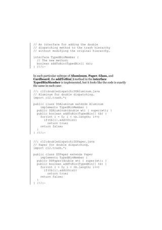 // An interface for adding the double
// dispatching method to the trash hierarchy
// without modifying the original hierarchy.
interface TypedBinMember {
// The new method:
boolean addToBin(TypedBin[] tb);
} ///:~
In each particular subtype of Aluminum, Paper, Glass, and
Cardboard, the addToBin( ) method in the interface
TypedBinMember is implemented, but it looks like the code is exactly
the same in each case:
//: c12:doubledispatch:DDAluminum.java
// Aluminum for double dispatching.
import c12.trash.*;
public class DDAluminum extends Aluminum
implements TypedBinMember {
public DDAluminum(double wt) { super(wt); }
public boolean addToBin(TypedBin[] tb) {
for(int i = 0; i < tb.length; i++)
if(tb[i].add(this))
return true;
return false;
}
} ///:~
//: c12:doubledispatch:DDPaper.java
// Paper for double dispatching.
import c12.trash.*;
public class DDPaper extends Paper
implements TypedBinMember {
public DDPaper(double wt) { super(wt); }
public boolean addToBin(TypedBin[] tb) {
for(int i = 0; i < tb.length; i++)
if(tb[i].add(this))
return true;
return false;
}
} ///:~

 