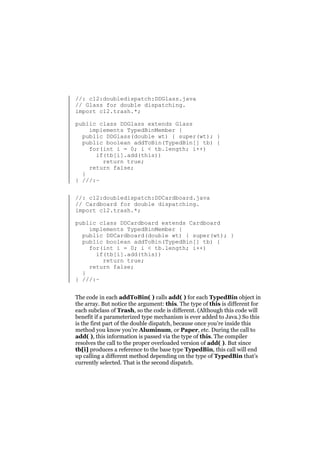 //: c12:doubledispatch:DDGlass.java
// Glass for double dispatching.
import c12.trash.*;
public class DDGlass extends Glass
implements TypedBinMember {
public DDGlass(double wt) { super(wt); }
public boolean addToBin(TypedBin[] tb) {
for(int i = 0; i < tb.length; i++)
if(tb[i].add(this))
return true;
return false;
}
} ///:~
//: c12:doubledispatch:DDCardboard.java
// Cardboard for double dispatching.
import c12.trash.*;
public class DDCardboard extends Cardboard
implements TypedBinMember {
public DDCardboard(double wt) { super(wt); }
public boolean addToBin(TypedBin[] tb) {
for(int i = 0; i < tb.length; i++)
if(tb[i].add(this))
return true;
return false;
}
} ///:~
The code in each addToBin( ) calls add( ) for each TypedBin object in
the array. But notice the argument: this. The type of this is different for
each subclass of Trash, so the code is different. (Although this code will
benefit if a parameterized type mechanism is ever added to Java.) So this
is the first part of the double dispatch, because once you’re inside this
method you know you’re Aluminum, or Paper, etc. During the call to
add( ), this information is passed via the type of this. The compiler
resolves the call to the proper overloaded version of add( ). But since
tb[i] produces a reference to the base type TypedBin, this call will end
up calling a different method depending on the type of TypedBin that’s
currently selected. That is the second dispatch.

 