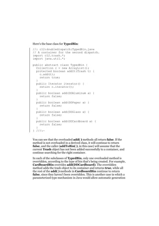 Here’s the base class for TypedBin:
//: c12:doubledispatch:TypedBin.java
// A container for the second dispatch.
import c12.trash.*;
import java.util.*;
public abstract class TypedBin {
Collection c = new ArrayList();
protected boolean addIt(Trash t) {
c.add(t);
return true;
}
public Iterator iterator() {
return c.iterator();
}
public boolean add(DDAluminum a) {
return false;
}
public boolean add(DDPaper a) {
return false;
}
public boolean add(DDGlass a) {
return false;
}
public boolean add(DDCardboard a) {
return false;
}
} ///:~
You can see that the overloaded add( ) methods all return false. If the
method is not overloaded in a derived class, it will continue to return
false, and the caller (addToBin( ), in this case) will assume that the
current Trash object has not been added successfully to a container, and
continue searching for the right container.
In each of the subclasses of TypedBin, only one overloaded method is
overridden, according to the type of bin that’s being created. For example,
CardboardBin overrides add(DDCardboard). The overridden
method adds the trash object to its container and returns true, while all
the rest of the add( ) methods in CardboardBin continue to return
false, since they haven’t been overridden. This is another case in which a
parameterized type mechanism in Java would allow automatic generation

 