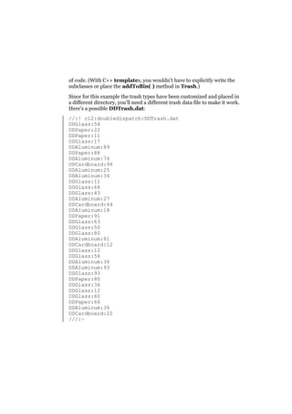 of code. (With C++ templates, you wouldn’t have to explicitly write the
subclasses or place the addToBin( ) method in Trash.)
Since for this example the trash types have been customized and placed in
a different directory, you’ll need a different trash data file to make it work.
Here’s a possible DDTrash.dat:
//:! c12:doubledispatch:DDTrash.dat
DDGlass:54
DDPaper:22
DDPaper:11
DDGlass:17
DDAluminum:89
DDPaper:88
DDAluminum:76
DDCardboard:96
DDAluminum:25
DDAluminum:34
DDGlass:11
DDGlass:68
DDGlass:43
DDAluminum:27
DDCardboard:44
DDAluminum:18
DDPaper:91
DDGlass:63
DDGlass:50
DDGlass:80
DDAluminum:81
DDCardboard:12
DDGlass:12
DDGlass:54
DDAluminum:36
DDAluminum:93
DDGlass:93
DDPaper:80
DDGlass:36
DDGlass:12
DDGlass:60
DDPaper:66
DDAluminum:36
DDCardboard:22
///:~

 