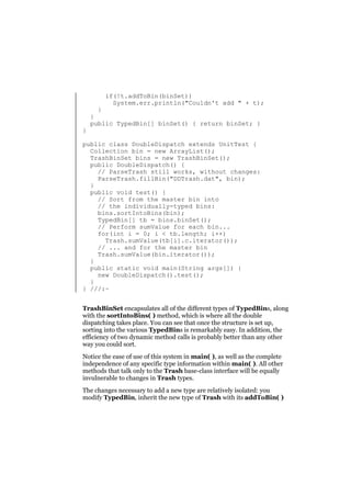 if(!t.addToBin(binSet))
System.err.println("Couldn't add " + t);

}

}
}
public TypedBin[] binSet() { return binSet; }

public class DoubleDispatch extends UnitTest {
Collection bin = new ArrayList();
TrashBinSet bins = new TrashBinSet();
public DoubleDispatch() {
// ParseTrash still works, without changes:
ParseTrash.fillBin("DDTrash.dat", bin);
}
public void test() {
// Sort from the master bin into
// the individually-typed bins:
bins.sortIntoBins(bin);
TypedBin[] tb = bins.binSet();
// Perform sumValue for each bin...
for(int i = 0; i < tb.length; i++)
Trash.sumValue(tb[i].c.iterator());
// ... and for the master bin
Trash.sumValue(bin.iterator());
}
public static void main(String args[]) {
new DoubleDispatch().test();
}
} ///:~
TrashBinSet encapsulates all of the different types of TypedBins, along
with the sortIntoBins( ) method, which is where all the double
dispatching takes place. You can see that once the structure is set up,
sorting into the various TypedBins is remarkably easy. In addition, the
efficiency of two dynamic method calls is probably better than any other
way you could sort.
Notice the ease of use of this system in main( ), as well as the complete
independence of any specific type information within main( ). All other
methods that talk only to the Trash base-class interface will be equally
invulnerable to changes in Trash types.
The changes necessary to add a new type are relatively isolated: you
modify TypedBin, inherit the new type of Trash with its addToBin( )

 