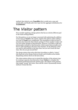 method, then inherit a new TypedBin (this is really just a copy and
simple edit), and finally add a new type into the aggregate initialization for
TrashBinSet.

The Visitor pattern
Now consider applying a design pattern that has an entirely different goal
to the trash sorting problem.
For this pattern, we are no longer concerned with optimizing the addition
of new types of Trash to the system. Indeed, this pattern makes adding a
new type of Trash more complicated. The assumption is that you have a
primary class hierarchy that is fixed; perhaps it’s from another vendor and
you can’t make changes to that hierarchy. However, you’d like to add new
polymorphic methods to that hierarchy, which means that normally you’d
have to add something to the base class interface. So the dilemma is that
you need to add methods to the base class, but you can’t touch the base
class. How do you get around this?
The design pattern that solves this kind of problem is called a “visitor”
(the final one in the Design Patterns book), and it builds on the double
dispatching scheme shown in the last section.
The visitor pattern allows you to extend the interface of the primary type
by creating a separate class hierarchy of type Visitor to virtualize the
operations performed upon the primary type. The objects of the primary
type simply “accept” the visitor, then call the visitor’s dynamically-bound
method. It looks like this:

 